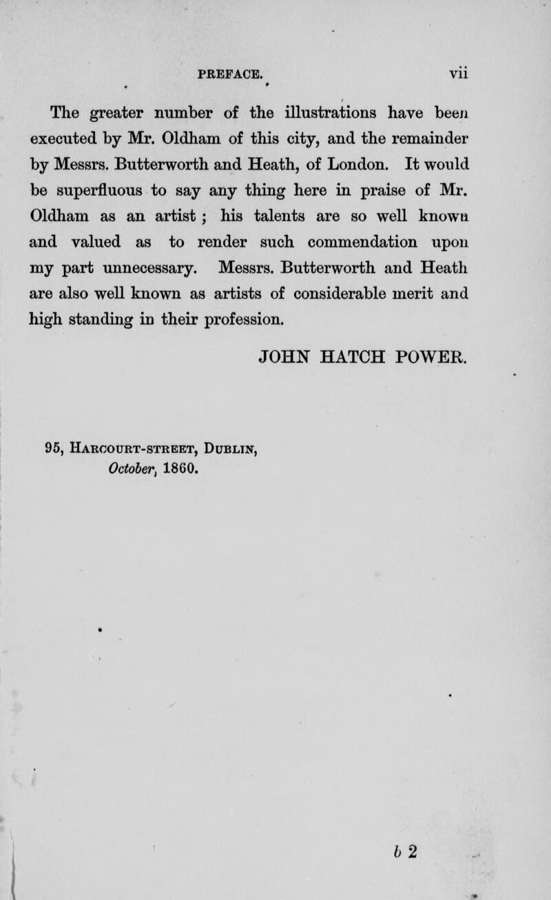 PREFACE. Vll The greater number of the illustrations have been executed by Mr. Oldham of this city, and the remainder by Messrs. Butterworth and Heath, of London. It would be superfluous to say any thing here in praise of Mr. Oldham as an artist ; his talents are so well known and valued as to render such commendation upon my part unnecessary. Messrs. Butterworth and Heath are also well known as artists of considerable merit and high standing in their profession. JOHN HATCH POWER. 95, Harcourt-street, Dublin, October, 1860. b'2