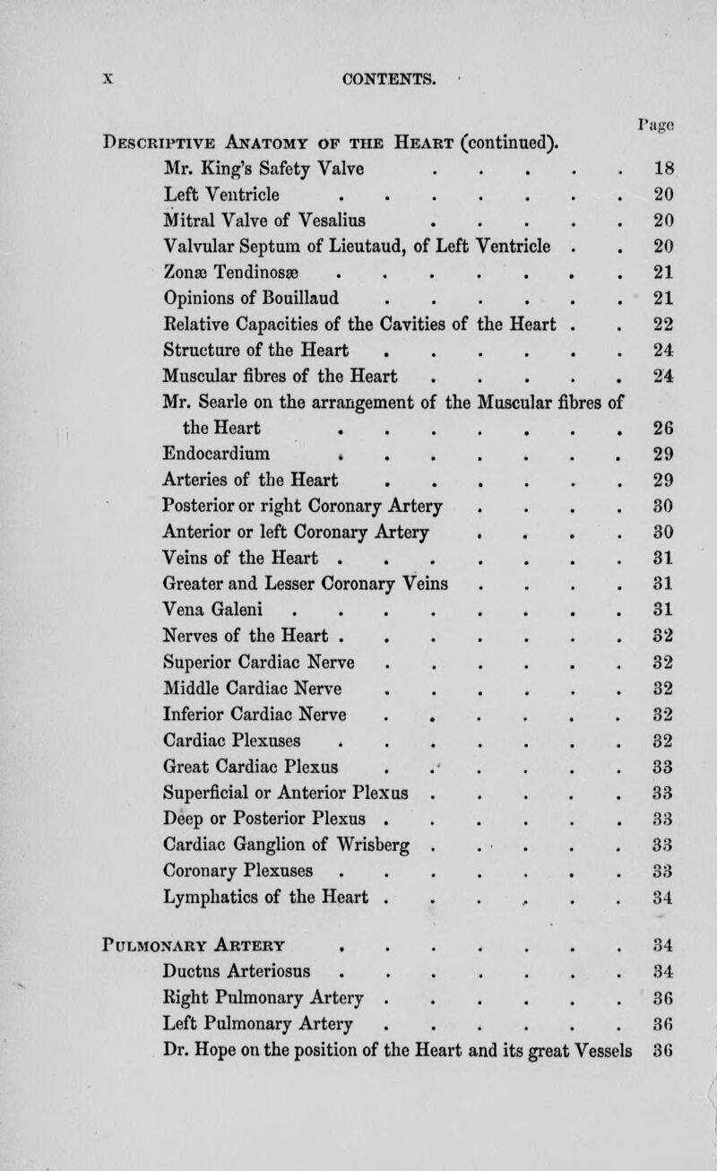 Descriptive Anatomy of the Heart (continued). Mr. King's Safety Valve Left Ventricle ..... Mitral Valve of Vesalius Valvular Septum of Lieutaud, of Left Ventricle Zonae Tendinosse ..... Opinions of Bouillaud .... Relative Capacities of the Cavities of the Heart Structure of the Heart .... Muscular fibres of the Heart Mr. Searle on the arrangement of the Muscular fibres of the Heart . Endocardium . Arteries of the Heart Posterior or right Coronary Artery Anterior or left Coronary Artery Veins of the Heart . Greater and Lesser Coronary Veins Vena Galeni Nerves of the Heart . Superior Cardiac Nerve Middle Cardiac Nerve Inferior Cardiac Nerve Cardiac Plexuses Great Cardiac Plexus Superficial or Anterior Plexus Deep or Posterior Plexus . Cardiac Ganglion of Wrisberg Coronary Plexuses Lymphatics of the Heart . Pulmonary Artery Ductus Arteriosus Right Pulmonary Artery . Left Pulmonary Artery Dr. Hope on the position of the Heart and its great Vessels