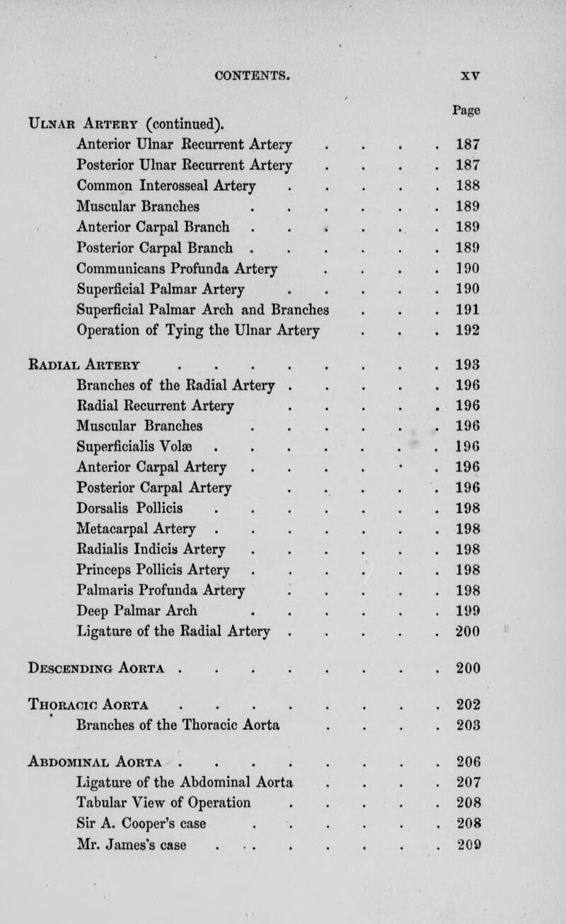 Ulnar Artery (continued). Anterior Ulnar Kecurrent Artery Posterior Ulnar Kecurrent Artery Common Interosseal Artery Muscular Branches Anterior Carpal Branch Posterior Carpal Branch . Communicans Profunda Artery Superficial Palmar Artery Superficial Palmar Arch and Branches Operation of Tying the Ulnar Artery Radial Artery Branches of the Radial Artery Radial Recurrent Artery Muscular Branches Superficialis Volte Anterior Carpal Artery Posterior Carpal Artery Dorsalis Pollicis Metacarpal Artery Radialis Indicis Artery Princeps Pollicis Artery Palmaris Profunda Artery Deep Palmar Arch Ligature of the Radial Artery Descending Aorta . Thoracic Aorta Branches of the Thoracic Aorta Abdominal Aorta .... Ligature of the Abdominal Aorta Tabular View of Operation Sir A. Cooper's case Mr. James's case ... Page 187 187 188 189 189 189 190 190 191 192 193 196 196 196 196 196 196 198 198 198 198 198 199 200 200 202 203 206 207 208 208 209