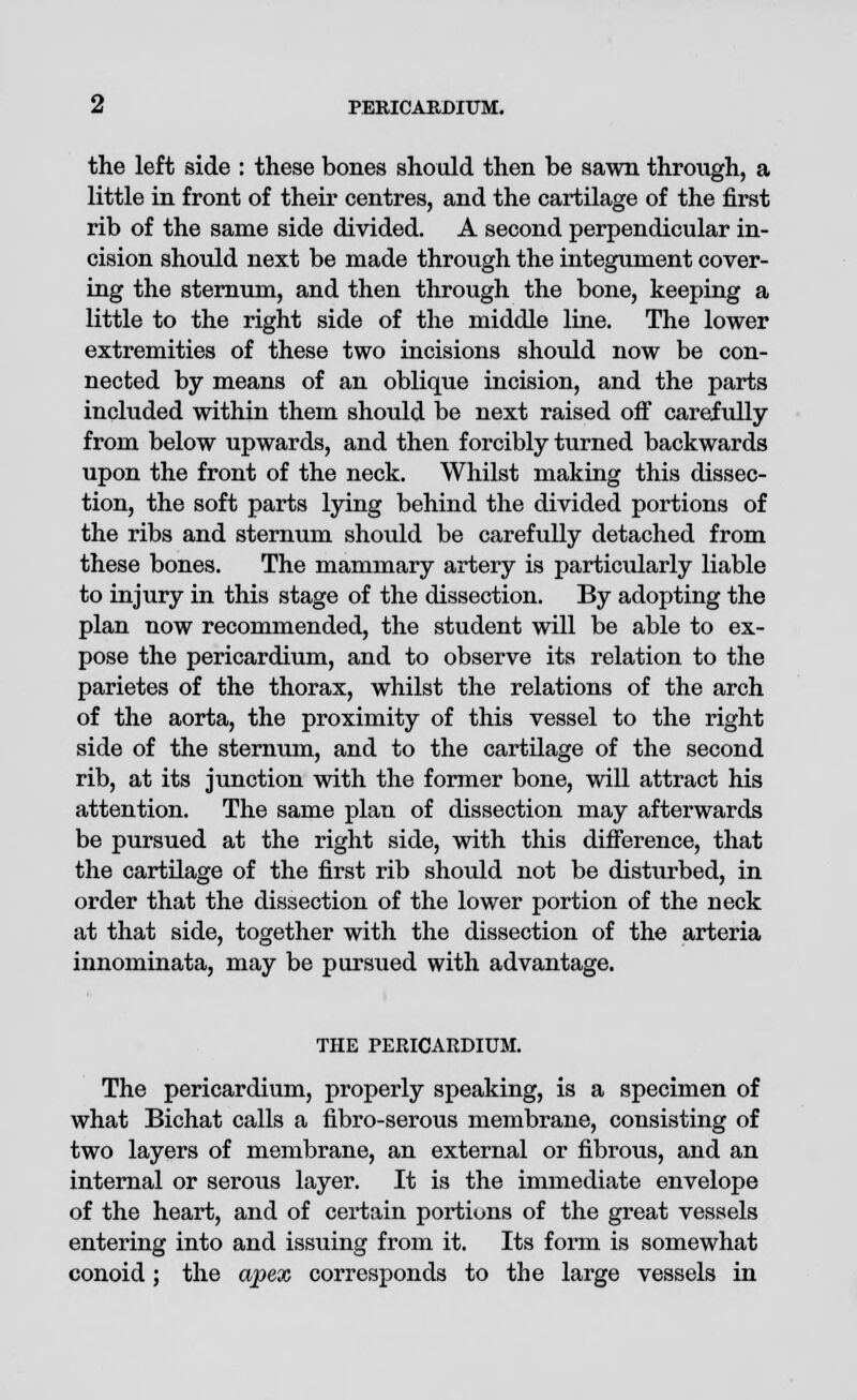 the left side : these bones should then be sawn through, a little in front of their centres, and the cartilage of the first rib of the same side divided. A second perpendicular in- cision should next be made through the integument cover- ing the sternum, and then through the bone, keeping a little to the right side of the middle line. The lower extremities of these two incisions should now be con- nected by means of an oblique incision, and the parts included within them should be next raised off carefully from below upwards, and then forcibly turned backwards upon the front of the neck. Whilst making this dissec- tion, the soft parts lying behind the divided portions of the ribs and sternum should be carefully detached from these bones. The mammary artery is particularly liable to injury in this stage of the dissection. By adopting the plan now recommended, the student will be able to ex- pose the pericardium, and to observe its relation to the parietes of the thorax, whilst the relations of the arch of the aorta, the proximity of this vessel to the right side of the sternum, and to the cartilage of the second rib, at its junction with the former bone, will attract his attention. The same plan of dissection may afterwards be pursued at the right side, with this difference, that the cartilage of the first rib should not be disturbed, in order that the dissection of the lower portion of the neck at that side, together with the dissection of the arteria innominata, may be pursued with advantage. THE PERICARDIUM. The pericardium, properly speaking, is a specimen of what Bichat calls a fibro-serous membrane, consisting of two layers of membrane, an external or fibrous, and an internal or serous layer. It is the immediate envelope of the heart, and of certain portions of the great vessels entering into and issuing from it. Its form is somewhat conoid; the apex corresponds to the large vessels in