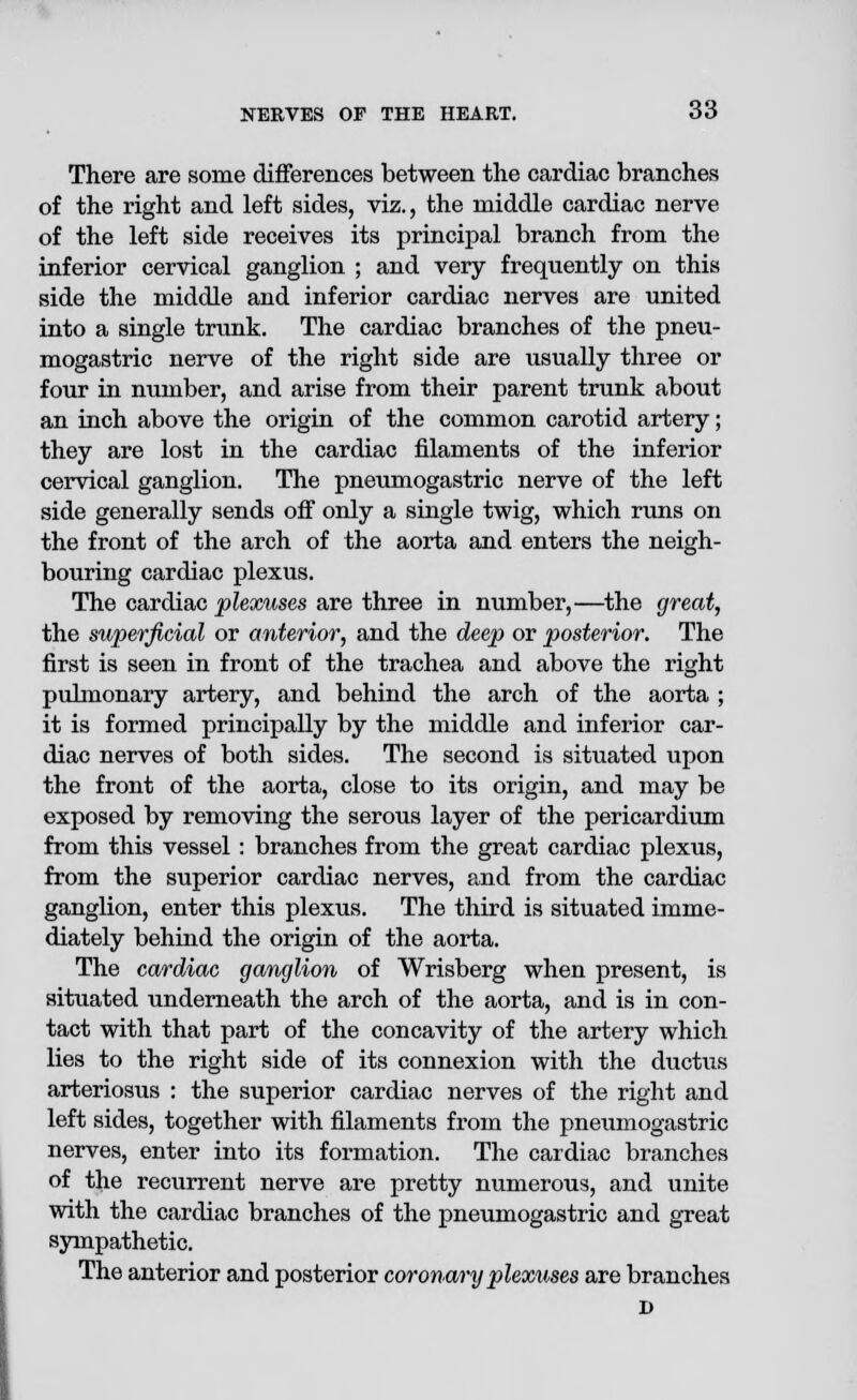 There are some differences between the cardiac branches of the right and left sides, viz., the middle cardiac nerve of the left side receives its principal branch from the inferior cervical ganglion ; and very frequently on this side the middle and inferior cardiac nerves are united into a single trunk. The cardiac branches of the pneu- mogastric nerve of the right side are usually three or four in number, and arise from their parent trunk about an inch above the origin of the common carotid artery; they are lost in the cardiac filaments of the inferior cervical ganglion. The pneumogastric nerve of the left side generally sends off only a single twig, which runs on the front of the arch of the aorta and enters the neigh- bouring cardiac plexus. The cardiac plexuses are three in number,—the great, the superficial or anterior, and the deep or posterior. The first is seen in front of the trachea and above the right pulmonary artery, and behind the arch of the aorta ; it is formed principally by the middle and inferior car- diac nerves of both sides. The second is situated upon the front of the aorta, close to its origin, and may be exposed by removing the serous layer of the pericardium from this vessel : branches from the great cardiac plexus, from the superior cardiac nerves, and from the cardiac ganglion, enter this plexus. The third is situated imme- diately behind the origin of the aorta. The cardiac ganglion of Wrisberg when present, is situated underneath the arch of the aorta, and is in con- tact with that part of the concavity of the artery which lies to the right side of its connexion with the ductus arteriosus : the superior cardiac nerves of the right and left sides, together with filaments from the pneumogastric nerves, enter into its formation. The cardiac branches of the recurrent nerve are pretty numerous, and unite with the cardiac branches of the pneumogastric and great sympathetic. The anterior and posterior coronary plexuses are branches D