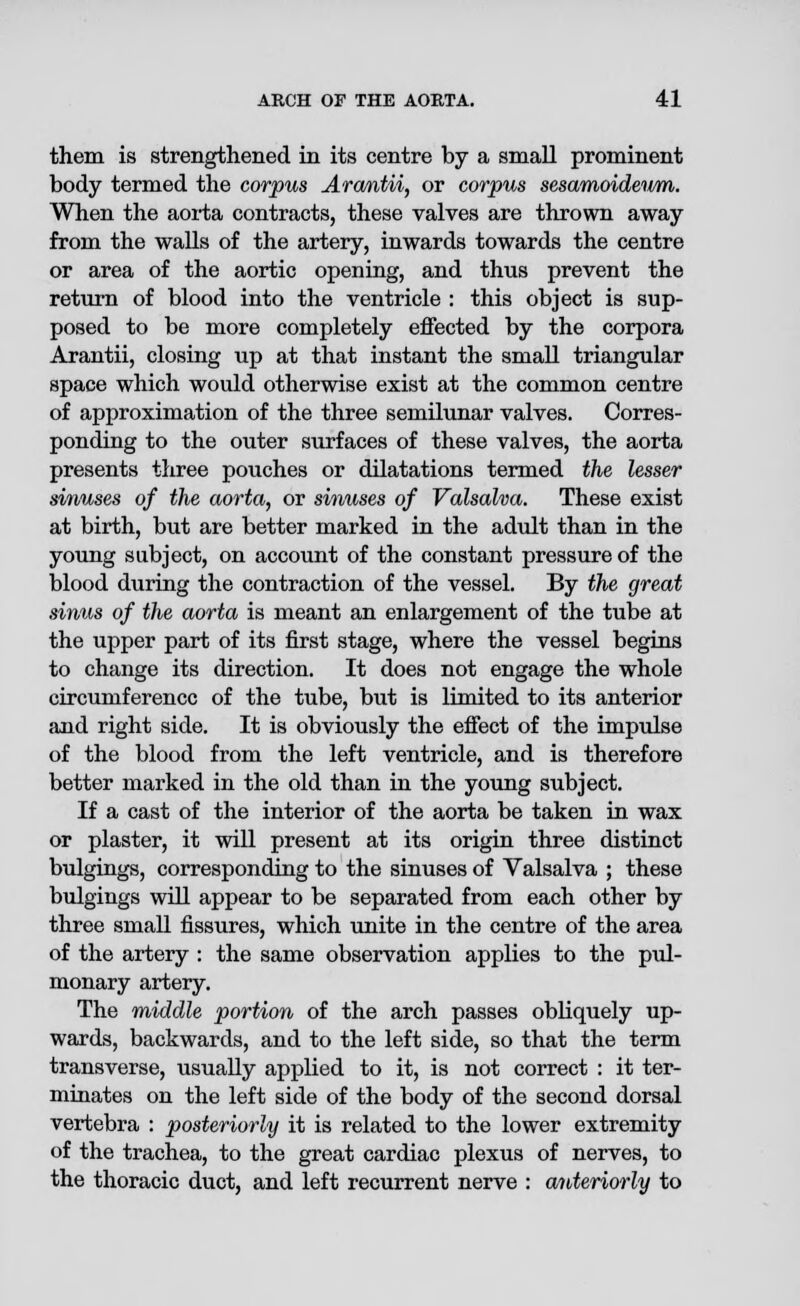 them is strengthened in its centre by a small prominent body termed the corpus Arcmtii, or corpus sesamoideum. When the aorta contracts, these valves are thrown away from the walls of the artery, inwards towards the centre or area of the aortic opening, and thus prevent the return of blood into the ventricle : this object is sup- posed to be more completely effected by the corpora Arantii, closing up at that instant the small triangular space which would otherwise exist at the common centre of approximation of the three semilunar valves. Corres- ponding to the outer surfaces of these valves, the aorta presents three pouches or dilatations termed the lesser sinuses of the aorta, or sinuses of Valsalva. These exist at birth, but are better marked in the adult than in the young subject, on account of the constant pressure of the blood during the contraction of the vessel. By the great sinus of the aorta is meant an enlargement of the tube at the upper part of its first stage, where the vessel begins to change its direction. It does not engage the whole circumference of the tube, but is limited to its anterior and right side. It is obviously the effect of the impulse of the blood from the left ventricle, and is therefore better marked in the old than in the young subject. If a cast of the interior of the aorta be taken in wax or plaster, it will present at its origin three distinct bulgings, corresponding to the sinuses of Valsalva ; these bulgings will appear to be separated from each other by three small fissures, which unite in the centre of the area of the artery : the same observation applies to the pul- monary artery. The middle portion of the arch passes obliquely up- wards, backwards, and to the left side, so that the term transverse, usually applied to it, is not correct : it ter- minates on the left side of the body of the second dorsal vertebra : posteriorly it is related to the lower extremity of the trachea, to the great cardiac plexus of nerves, to the thoracic duct, and left recurrent nerve : anteriorly to