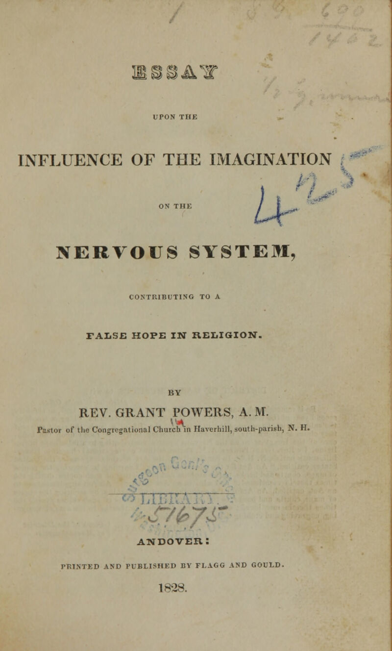 UPON THE INFLUENCE OF THE IMAGINATION I | ON THE / I NERVOUS SYSTEM, CONTRIBUTING TO A FALSE HOPE IN RELIGION. REV. GRANT POWERS, A. M. i'astoi of the Congregational Church in Haverhill, south-parish, N. H. ETC andover: PRINTED AND PUBLISHED BY FLAGG AND GOULD. 1828.