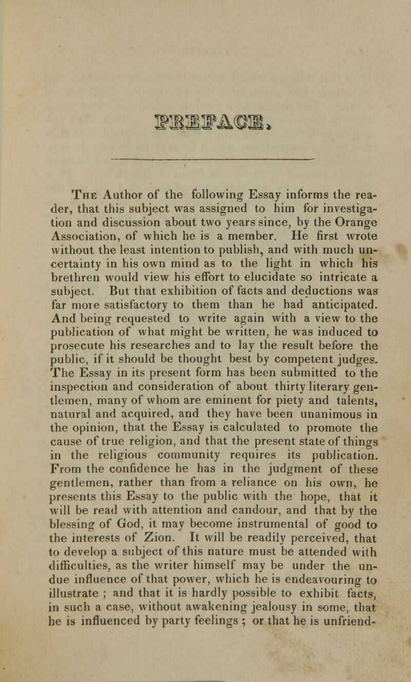 MKKMKOJB* The Author of the following Essay informs the rea- der, that this subject was assigned to him for investiga- tion and discussion about two years since, by the Orange Association, of which he is a member. He first wrote without the least intention to publish, and with much un- certainty in his own mind as to the light in which his brethren would view his effort to elucidate so intricate a subject. But that exhibition of facts and deductions was far more satisfactory to them than he had anticipated. And being requested to write again with a view to the publication of what might be written, he was induced to prosecute his researches and to lay the result before the public, if it should be thought best by competent judges. The Essay in its present form has been submitted to the inspection and consideration of about thirty literary gen- tlemen, many of whom are eminent for piety and talents, natural and acquired, and they have been unanimous in the opinion, that the Essay is calculated to promote the cause of true religion, and that the present state of things in the religious community requires its publication. From the confidence he has in the judgment of these gentlemen, rather than from a reliance on his own, he presents this Essay to the public with the hope, that it will be read with attention and candour, and that by the blessing of God, it may become instrumental of good to the interests of Zion. It will be readily perceived, that to develop a subject of this nature must be attended with difficulties, as the writer himself may be under the un- due influence of that power, which he is endeavouring to illustrate ; and that it is hardly possible to exhibit facts, in such a case, without awakening jealousy in some, that he is influenced by party feelings ; or that he is unfriend-