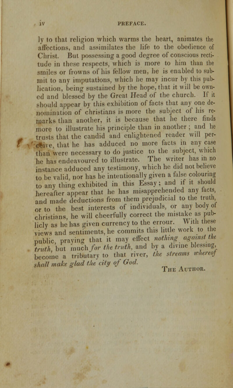 PREFACE. ]y to that religion which warms the heart, animates the affections, and assimilates the life to the obedience of Christ. But possessing a good degree of conscious recti- tude in these respects, which is more to him than the smiles or frowns of his fellow men, he is enabled to sub- mit to any imputations, which he may incur by this pub- lication, being sustained by the hope, that it will be own- ed and blessed by the Great Head of the church. If it should appear by this exhibition of facts that any one de- nomination of christians is more the subject of his re- marks than another, it is because that he there finds more to illustrate his principle than in another ; and he trusts that the candid and enlightened reader will per- ' <*ive, that he has adduced no more facts in any case than were necessary to do justice to the subject, which he has endeavoured to illustrate. The writer has in no instance adduced any testimony, which he did not believe to be valid, nor has he intentionally given a false colouring to any thing exhibited in this Essay; and if it should hereafter appear that he has misapprehended any facts, and made deductions from them prejudicial to the truth or to the best interests of individuals, or any body ot christians, he will cheerfully correct the mistake as pub- licly as he has given currency to the errour. \V ith these views and sentiments, he commits this little work to the public praying that it may effect nothing against tU truth but much/or the truth, and by a divine blessing, become a tributary to that river, the streams whereof shall make glad the city of God. The Author.