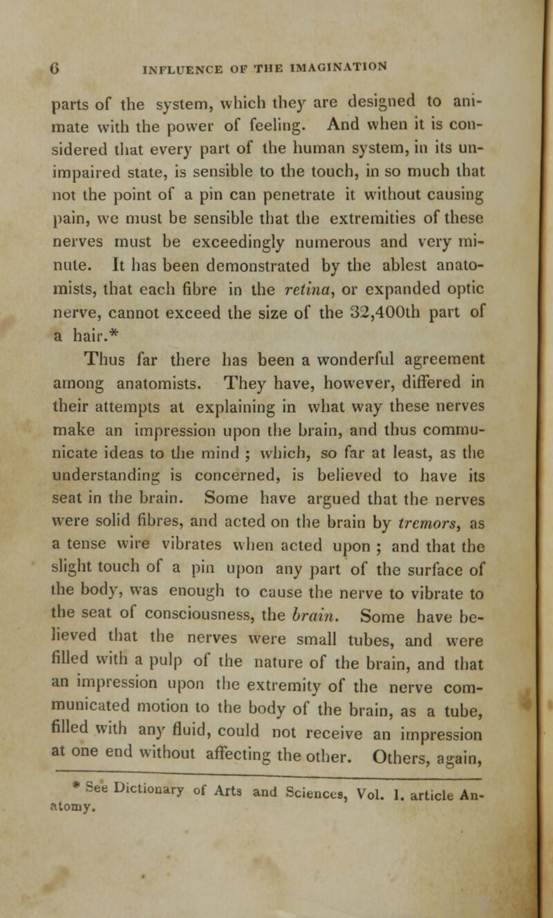 parts of the system, which they are designed to ani- mate with the power of feeling. And when it is con- sidered that every part of the human system, in its un- impaired state, is sensible to the touch, in so much that not the point of a pin can penetrate it without causing pain, we must be sensible that the extremities of these nerves must be exceedingly numerous and very mi- nute. It has been demonstrated by the ablest anato- mists, that each fibre in the retina, or expanded optic nerve, cannot exceed the size of the 32,400th part of a hair.* Thus far there has been a wonderful agreement among anatomists. They have, however, differed in their attempts at explaining in what way these nerves make an impression upon the brain, and thus commu- nicate ideas to the mind ; which, so far at least, as the understanding is concerned, is believed to have its seat in the brain. Some have argued that the nerves were solid fibres, and acted on the brain by tremors, as a tense wire vibrates when acted upon ; and that the slight touch of a pin upon any part of the surface of the body, was enough to cause the nerve to vibrate to the seat of consciousness, the brain. Some have be- lieved that the nerves were small tubes, and were filled with a pulp of the nature of the brain, and that an impression upon the extremity of the nerve com- municated motion to the body of the brain, as a tube, filled with any fluid, could not receive an impression at one end without affecting the other. Others, again, * See Dictionary of Arts and Sciences, Vol. I. article An- atomy.