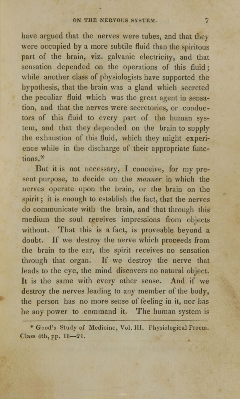 have argued that the nerves were tubes, and that they were occupied by a more subtile fluid than the spiritous part of the brain, viz. galvanic electricity, and that sensation depended on the operations of this fluid; while another class of physiologists have supported the hypothesis, that the brain was a gland which secreted the peculiar fluid which was the great agent in sensa- tion, and that the nerves were secretories, or conduc- tors of this fluid to every part of the human sys- tem, and that they depended on the brain to supply the exhaustion of this fluid, which they might experi- ence while in the discharge of their appropriate func- tions.* But it is not necessary, I conceive, for my pre- sent purpose, to decide on the manner in which the nerves operate upon the brain, or the brain on the spirit; it is enough to establish the fact, that the nerves do communicate with the brain, and that through this medium the soul receives impressions from objects without. That this is a fact, is proveable beyond a doubt. If we destroy the nerve which proceeds from the brain to the ear, the spirit receives no sensation through that organ. If we destroy the nerve that leads to the eye, the mind discovers no natural object. It is the same with every other sense. And if we destroy the nerves leading to any member of the body, the person has no more sense of feeling in it, nor has he any power to command it. The human system is * Good's Study of Medicine, Vol. III. Physiological Proem. Class 4th, pp. 18—21.