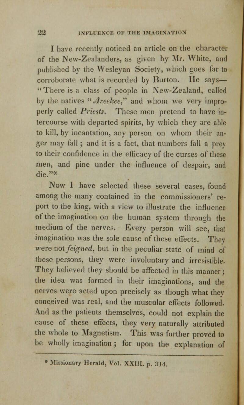 I have recently noticed an article on the character of the New-Zcalanders, as given by Mr. White, and published by the Wesleyan Society, which goes far to corroborate what is recorded by Burton. He says—  There is a class of people in New-Zealand, called by the natives  Areckee and whom we very impro- perly called Priests. These men pretend to have in- tercourse with departed spirits, by which they are able to kill, by incantation, any person on whom their an- ger may fall; and it is a fact, that numbers fall a prey to their confidence in the efficacy of the curses of these men, and pine under the influence of despair, and die.* Now I have selected these several cases, found among the many contained in the commissioners' re- port to the king, with a view to illustrate the influence of the imagination on the human system through the medium of the nerves. Every person will see, that imagination was the sole cause of these effects. They were not feigned, but in the peculiar state of mind of these persons, they were involuntary and irresistible. They believed they should be affected in this manner; the idea was formed in their imaginations, and the nerves were acted upon precisely as though what they conceived was real, and the muscular effects followed. And as the patients themselves, could not explain the cause of these effects, they very naturally attributed the whole to Magnetism. This was further proved to be wholly imagination ; for upon the explanation of * Missionary Herald, Vol. XXIII. p. 314.