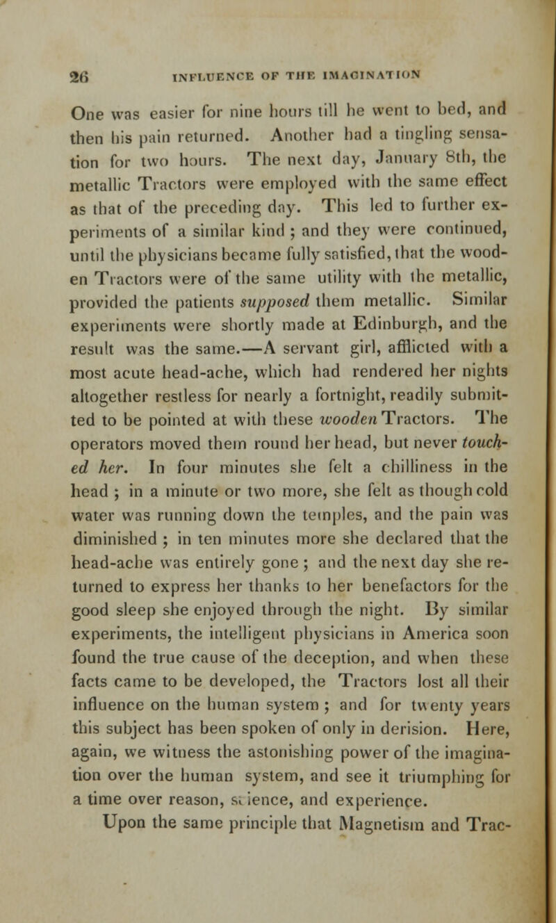 One was easier for nine hours till he went to hed, and then his pain returned. Another had a tingling sensa- tion for two hours. The next day, January 8th, the metallic Tractors were employed with the same effect as that of the preceding day. This led to further ex- periments of a similar kind ; and they were continued, untd the physicians became fully satisfied, that the wood- en Tractors were of the same utility with the metallic, provided the patients supposed them metallic. Similar experiments were shortly made at Edinburgh, and the result was the same.—A servant girl, afflicted with a most acute head-ache, which had rendered her nights altogether restless for nearly a fortnight, readily submit- ted to be pointed at with these wooden Tractors. The operators moved them round her head, but never touch- ed her. In four minutes she felt a chilliness in the head ; in a minute or two more, she felt as though cold water was running down the temples, and the pain was diminished ; in ten minutes more she declared that the head-ache was entirely gone ; and the next day she re- turned to express her thanks to her benefactors for the good sleep she enjoyed through the night. By similar experiments, the intelligent physicians in America soon found the true cause of the deception, and when these facts came to be developed, the Tractors lost all their influence on the human system ; and for twenty years this subject has been spoken of only in derision. Here, again, we witness the astonishing power of the imagina- tion over the human system, and see it triumphing for a time over reason, $ ience, and experience. Upon the same principle that Magnetism and Trac-