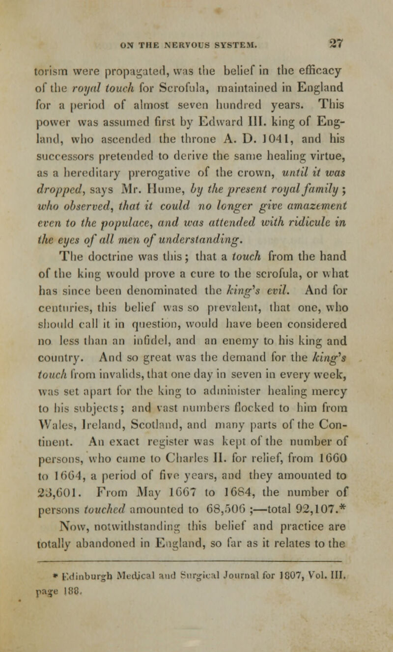 torism were propagated, was the belief in the efficacy of the royal touch for Scrofula, maintained in England for a period of almost seven hundred years. This power was assumed first by Edward III. king of Eng- land, who ascended the throne A. D. 1041, and his successors pretended to derive the same healing virtue, as a hereditary prerogative of the crown, until it was dropped, says Mr. Hume, by the present royal family ; who observed, that it could no longer give amazement even to the populace, and was attended with ridicule in the eyes of all men of understanding. The doctrine was this; that a touch from the hand of the king would prove a cure to the scrofula, or what has since been denominated the king's evil. And for centuries, this belief was so prevalent, that one, who should call it in question, would have been considered no less than an infidel, and an enemy to his king and country. And so great was the demand for the king's touch from invalids, that one day in seven in every week, was set apart for the king to administer healing mercy to his subjects; and vast numbers flocked to him from Wales, Ireland, Scotland, and many parts of the Con- tinent. An exact register was kept of the number of persons, who came to Charles II. for relief, from 10GO to 1664, a period of five years, and they amounted to 23,601. From May 16G7 to 1684, the number of persons touched amounted to 68,506 ;—total 92,107.* Now, notwithstanding this belief and practice are totally abandoned in England, so far as it relates to the * Edinburgh Medical and Surgical Journal for 1807, Vol. III. 188,
