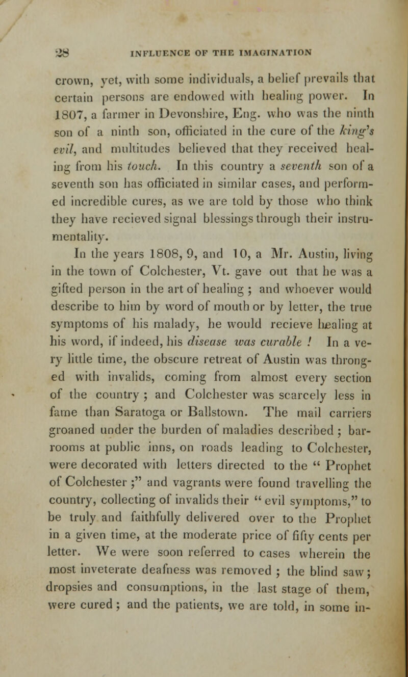 crown, yet, with some individuals, a belief prevails that certain persons are endowed with healing power. In 1807, a farmer in Devonshire, Eng. who was the ninth son of a ninth son, officiated in the cure of the king1* evil, and multitudes believed that they received heal- ing from his touch. In this country a seventh son of a seventh son has officiated in similar cases, and perform- ed incredible cures, as we are told by those who think they have recieved signal blessings through their instru- mentality. In the years 1808, 9, and 10, a Mr. Austin, living in the town of Colchester, Vt. gave out that he was a gifted person in the art of healing ; and whoever would describe to him by word of mouth or by letter, the true symptoms of his malady, he would recieve healing at his word, if indeed, his disease ivas curable ! In a ve- ry little time, the obscure retreat of Austin was throng- ed with invalids, coming from almost every section of the country ; and Colchester was scarcely less in fame than Saratoga or Ballstown. The mail carriers groaned under the burden of maladies described ; bar- rooms at public inns, on roads leading to Colchester, were decorated with letters directed to the  Prophet of Colchester ; and vagrants were found travelling the country, collecting of invalids their  evil symptoms, to be truly and faithfully delivered over to the Prophet in a given time, at the moderate price of fifty cents per letter. We were soon referred to cases wherein the most inveterate deafness was removed ; the blind saw; dropsies and consumptions, in the last stage of them, were cured; and the patients, we are told, in some in-