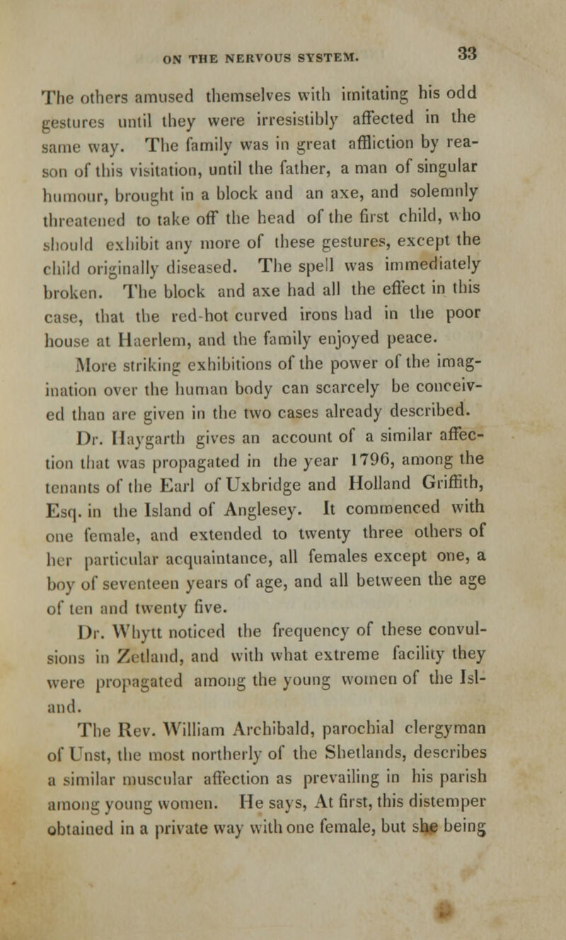 The others amused themselves with imitating his odd gestures until they were irresistibly affected in the Bame way. The family was in great affliction by rea- son of this visitation, until the father, a man of singular humour, brought in a block and an axe, and solemnly threatened to take off the head of the first child, who should exhibit any more of these gestures, except the child originally diseased. The spell was immediately broken. The block and axe had all the effect in this case, that the red hot curved irons had in the poor house at Haerlem, and the family enjoyed peace. More striking exhibitions of the power of the imag- ination over the human body can scarcely be conceiv- ed than are given in the two cases already described. Dr. Haygarth gives an account of a similar affec- tion that was propagated in the year 1796, among the tenants of the Earl of Uxbridge and Holland Griffith, Esq. in the Island of Anglesey. It commenced with one female, and extended to twenty three others of her particular acquaintance, all females except one, a boy of seventeen years of age, and all between the age of ten and twenty five. Dr. Whytt noticed the frequency of these convul- sions in Zetland, and with what extreme facility they were propagated among the young women of the Isl- and. The Rev. William Archibald, parochial clergyman of Unst, the most northerly of the Shetlands, describes a similar muscular affection as prevailing in his parish among young women. He says, At first, this distemper obtained in a private way with one female, but she being