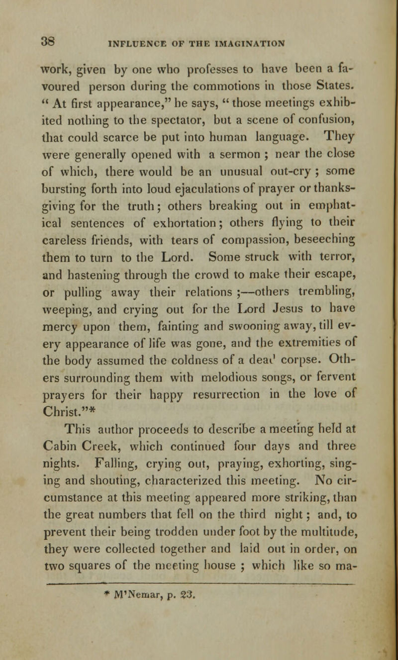 work, given by one who professes to have been a fa- voured person during the commotions in those States. At first appearance, he says, those meetings exhib- ited nothing to the spectator, but a scene of confusion, that could scarce be put into human language. They were generally opened with a sermon ; near the close of which, there would be an unusual out-cry ; some bursting forth into loud ejaculations of prayer or thanks- giving for the truth; others breaking out in emphat- ical sentences of exhortation; others flying to their careless friends, with tears of compassion, beseeching them to turn to the Lord. Some struck with terror, and hastening through the crowd to make their escape, or pulling away their relations ;—others trembling, weeping, and crying out for the Lord Jesus to have mercy upon them, fainting and swooning away, till ev- ery appearance of life was gone, and the extremities of the body assumed the coldness of a deai' corpse. Oth- ers surrounding them with melodious songs, or fervent prayers for their happy resurrection in the love of Christ.* This author proceeds to describe a meeting held at Cabin Creek, which continued four days and three nights. Falling, crying out, praying, exhorting, sing- ing and shouting, characterized this meeting. No cir- cumstance at this meeting appeared more striking, than the great numbers that fell on the third night; and, to prevent their being trodden under foot by the multitude, they were collected together and laid out in order, on two squares of the meeting house ; which like so ma- * JVTNemar, p. 23.