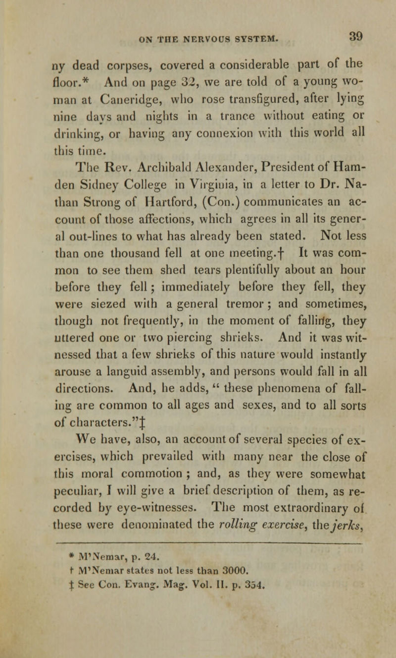 ny dead corpses, covered a considerable part of the floor.* And on page 32, we are told of a young wo- man at Caneridge, who rose transfigured, after lying nine days and nights in a trance without eating or drinking, or having any connexion with this world all this time. The Rev. Archibald Alexander, President of Ham- den Sidney College in Virginia, in a letter to Dr. Na- than Strong of Hartford, (Con.) communicates an ac- count of those affections, which agrees in all its gener- al out-lines to what has already been stated. Not less than one thousand fell at one meeting.f It was com- mon to see them shed tears plentifully about an hour before they fell; immediately before they fell, they were siezed with a general tremor; and sometimes, though not frequently, in the moment of fallir/g, they uttered one or two piercing shrieks. And it was wit- nessed that a few shrieks of this nature would instantly arouse a languid assembly, and persons would fall in all directions. And, lie adds,  these phenomena of fall- ing are common to all ages and sexes, and to all sorts of characters.;}: We have, also, an account of several species of ex- ercises, which prevailed with many near the close of this moral commotion ; and, as they were somewhat peculiar, I will give a brief description of them, as re- corded by eye-witnesses. The most extraordinary of these were denominated the rolling exercise, the jerks, * JVTNemar, p. 24. r IVPNemar states not less than 3000. \ See Con. Evan°;. Mag. Vol. II. p. 354.