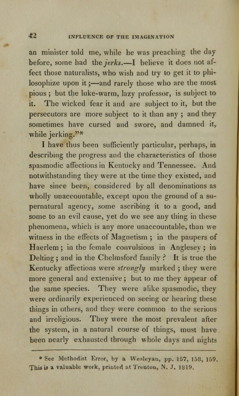 an minister told me, while he was preaching the day before, some had ihe jerks.—I believe it does not af- fect those naturalists, who wish and try to get it to phi- losophize upon it;—and rarely those who are the most pious ; but the luke-warm, lazy professor, is subject to it. The wicked fear it and are subject to it, but the persecutors are more subject to it than any ; and they sometimes have cursed and swore, and damned it, while jerking.* I have thus been sufficiently particular, perhaps, in describing the progress and the characteristics of those spasmodic affections in Kentucky and Tennessee. And notwithstanding they were at the time they existed, and have since been, considered by all denominations as wholly unaccountable, except upon the ground of a su- pernatural agency, some ascribing it to a good, and some to an evil cause, yet do we see any thing in these phenomena, which is any more unaccountable, than we witness in the effects of Magnetism ; in the paupers of Haerlem; in the female convulsions in Anglesey ; in Delting; and in the Chelmsford family ? It is true the Kentucky affections were strongly marked ; they were more general and extensive; but to me they appear of the same species. They were alike spasmodic, they were ordinarily experienced on seeing or hearing these things in others, and they were common to the serious and irreligious. They were the most prevalent after the system, in a natural course of things, must have been nearly exhausted through whole days and nights * See Methodist Error, by a VVesleyan, pp. 157, 158, 159. This is a valuable work, printed at Trenton, N. J. 1819.