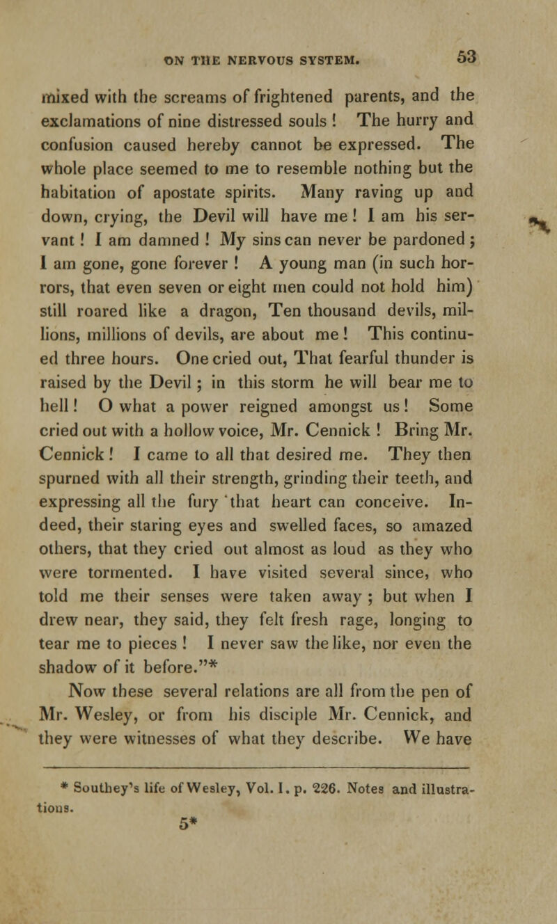 mixed with the screams of frightened parents, and the exclamations of nine distressed souls ! The hurry and confusion caused hereby cannot be expressed. The whole place seemed to me to resemble nothing but the habitation of apostate spirits. Many raving up and down, crying, the Devil will have me! I am his ser- vant ! I am damned ! My sins can never be pardoned j 1 am gone, gone forever ! A young man (in such hor- rors, that even seven or eight men could not hold him) still roared like a dragon, Ten thousand devils, mil- lions, millions of devils, are about me ! This continu- ed three hours. One cried out, That fearful thunder is raised by the Devil; in this storm he will bear me to hell! O what a power reigned amongst us ! Some cried out with a hollow voice, Mr. Cennick ! Bring Mr. Cennick! I came to all that desired me. They then spurned with all their strength, grinding their teeth, and expressing all the fury that heart can conceive. In- deed, their staring eyes and swelled faces, so amazed others, that they cried out almost as loud as they who were tormented. I have visited several since, who told me their senses were taken away ; but when I drew near, they said, they felt fresh rage, longing to tear me to pieces ! I never saw the like, nor even the shadow of it before.* Now these several relations are all from the pen of Mr. Wesley, or from his disciple Mr. Cennick, and they were witnesses of what they describe. We have * Southey's life of Wesley, Vol. I. p. 226. Notes and illustra- tions. 5*