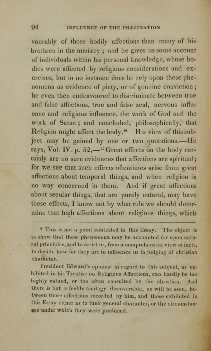 vourably of those bodily affections than many of his brethren in the ministry ; and he gives us some acconnt of individuals within his personal knowledge, whose bo- dies were affected by religious considerations and ex- ercises, but in no instance does he rely upon these phe- nomena as evidence of piety, or of genuine conviction ; he even then endeavoured to discriminate between true and false affections, true and false zeal, nervous influ- ence and religious influence, the work of God and the work of Satan ; and concluded, philosophically, that Religion might affect the body.* His view of this sub- ject may be gained by one or two quotations.—He says, Vol. IV. p. 52,—Great effects on the body cer- tainly are no sure evidences that affections are spiritual; for We see that such effects oftentimes arise from great affections about temporal things, and when religion is no way concerned in them. And if great affections about secular things, that are purely natural, niay have these effects, I know not by what rule we should deter- mine that high affections about religious things, which * This is not a point contested in this Essay. The object is to show that these phenomena may he accounted for upon natu- ral principles, and to assist us, from a comprehensive view of facts, to decide how far they are to influence us in judging- of christian character. President Edward's opinion in regard to this subject, as ex- hibited in his Treatise on Religious Affections, can hardly be too highly valued, or too often consulted by the christian. And there is but a feeble analogy discoverable, as will be seen, be- tween those affections recorded by him, and those exhibited in this Essay either as to their general character, or the circumstan- ces under which they were produced.