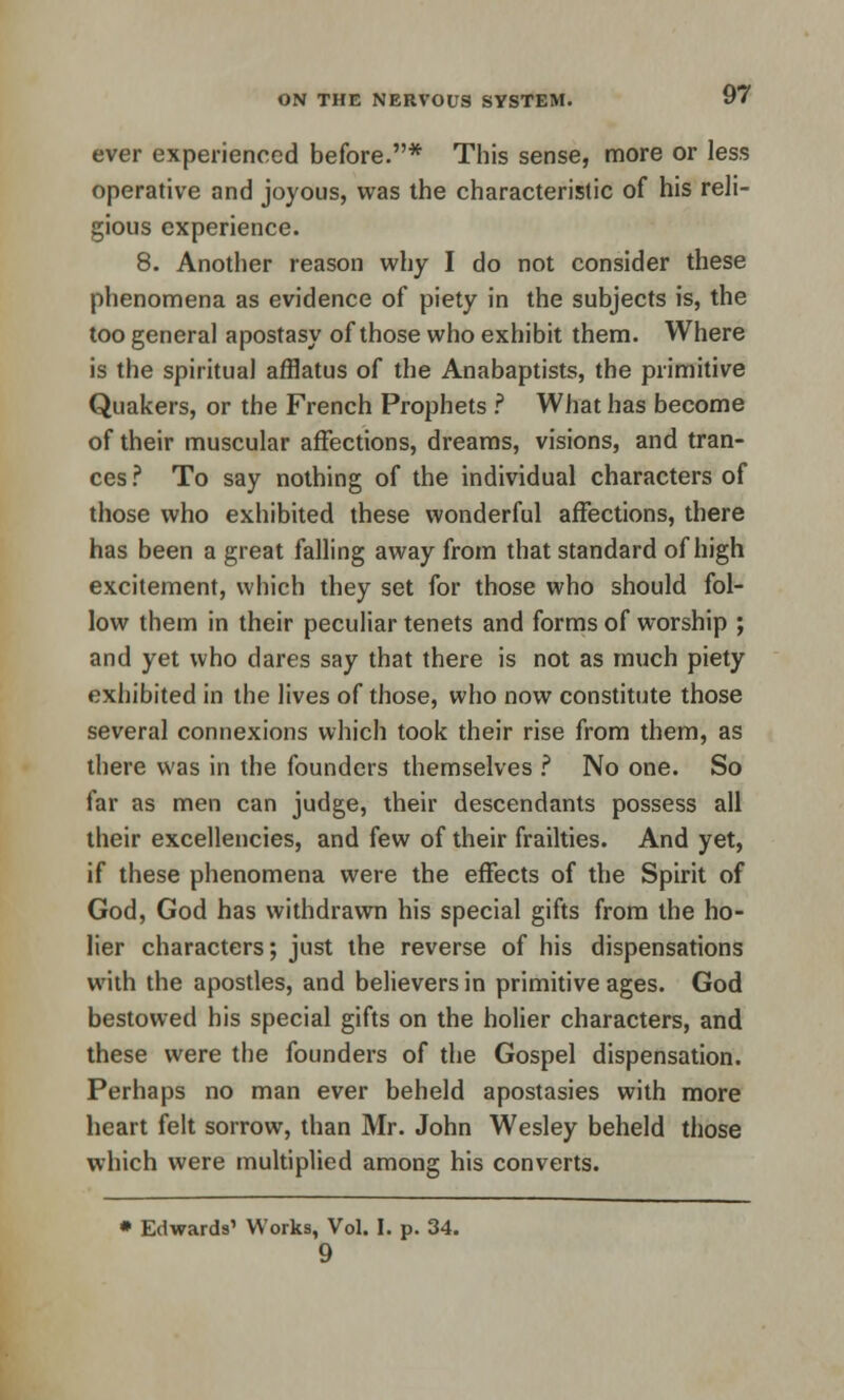 ever experienced before.* This sense, more or less operative and joyous, was the characteristic of his reli- gious experience. 8. Another reason why I do not consider these phenomena as evidence of piety in the subjects is, the too general apostasy of those who exhibit them. Where is the spiritual afflatus of the Anabaptists, the primitive Quakers, or the French Prophets .? What has become of their muscular affections, dreams, visions, and tran- ces ? To say nothing of the individual characters of those who exhibited these wonderful affections, there has been a great falling away from that standard of high excitement, which they set for those who should fol- low them in their peculiar tenets and forms of worship ; and yet who dares say that there is not as much piety exhibited in the lives of those, who now constitute those several connexions which took their rise from them, as there was in the founders themselves ? No one. So far as men can judge, their descendants possess all their excellencies, and few of their frailties. And yet, if these phenomena were the effects of the Spirit of God, God has withdrawn his special gifts from the ho- lier characters; just the reverse of his dispensations with the apostles, and believers in primitive ages. God bestowed his special gifts on the holier characters, and these were the founders of the Gospel dispensation. Perhaps no man ever beheld apostasies with more heart felt sorrow, than Mr. John Wesley beheld those which were multiplied among his converts. * Edwards' Works, Vol. I. p. 34. 9