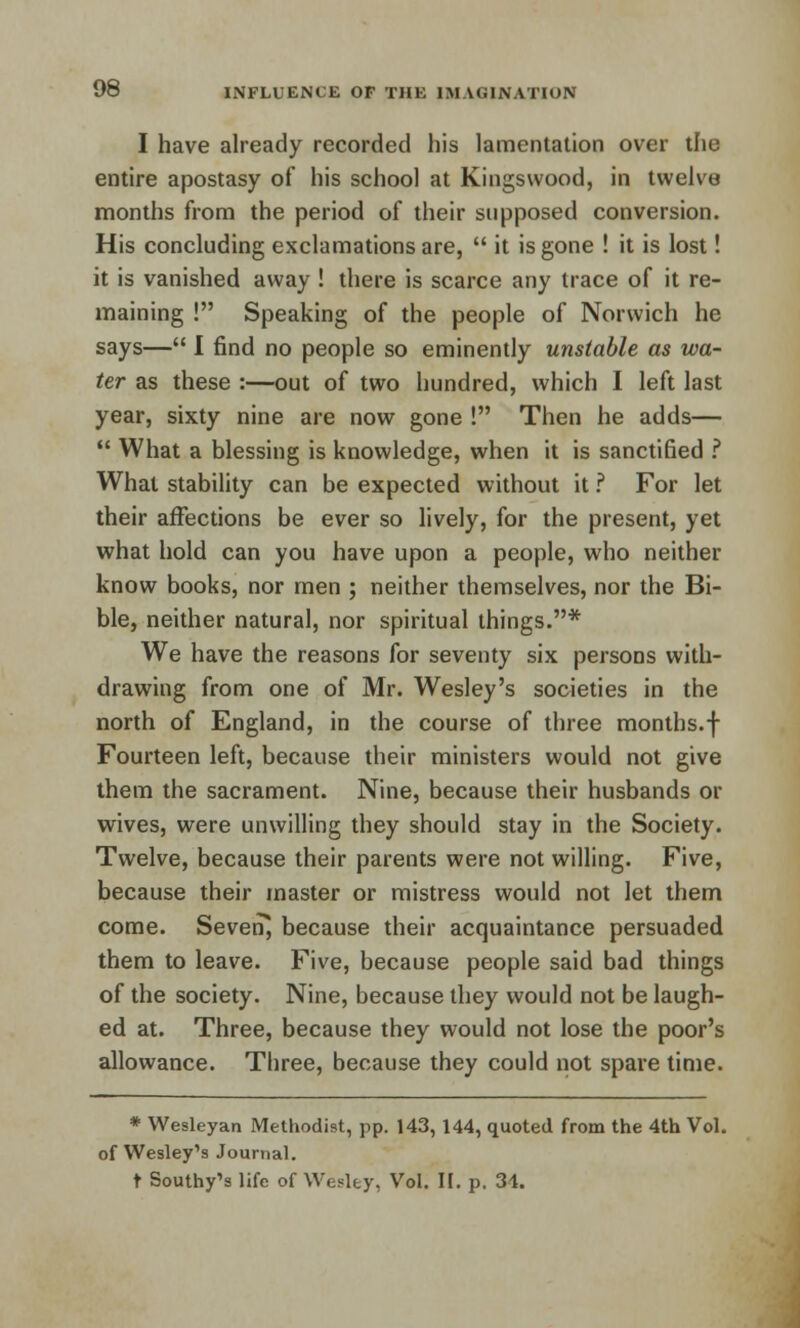 I have already recorded his lamentation over the entire apostasy of his school at Kingswood, in twelve months from the period of their supposed conversion. His concluding exclamations are,  it is gone ! it is lost! it is vanished away ! there is scarce any trace of it re- maining ! Speaking of the people of Norwich he says— I find no people so eminently unstable as wa- ter as these :—out of two hundred, which I left last year, sixty nine are now gone ! Then he adds—  What a blessing is knowledge, when it is sanctified ? What stability can be expected without it ? For let their affections be ever so lively, for the present, yet what hold can you have upon a people, who neither know books, nor men ; neither themselves, nor the Bi- ble, neither natural, nor spiritual things.* We have the reasons for seventy six persons with- drawing from one of Mr. Wesley's societies in the north of England, in the course of three months.f Fourteen left, because their ministers would not give them the sacrament. Nine, because their husbands or wives, were unwilling they should stay in the Society. Twelve, because their parents were not willing. Five, because their master or mistress would not let them come. Seven, because their acquaintance persuaded them to leave. Five, because people said bad things of the society. Nine, because they would not be laugh- ed at. Three, because they would not lose the poor's allowance. Three, because they could not spare time. * Wesleyan Methodist, pp. 143, 144, quoted from the 4th Vol. of Wesley's Journal.