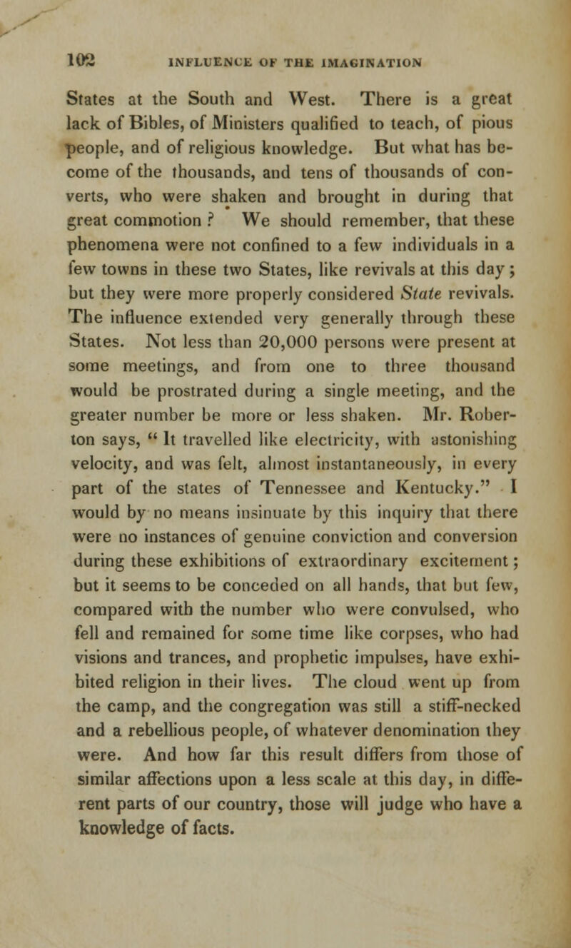 States at the South and West. There is a great lack of Bibles, of Ministers qualified to teach, of pious people, and of religious knowledge. But what has be- come of the thousands, and tens of thousands of con- verts, who were shaken and brought in during that great commotion ? We should remember, that these phenomena were not confined to a few individuals in a few towns in these two States, like revivals at this day; but they were more properly considered Slate revivals. The influence extended very generally through these States. Not less than 20,000 persons were present at some meetings, and from one to three thousand would be prostrated during a single meeting, and the greater number be more or less shaken. Mr. Rober- ton says,  It travelled like electricity, with astonishing velocity, and was felt, almost instantaneously, in every part of the states of Tennessee and Kentucky. I would by no means insinuate by this inquiry that there were no instances of genuine conviction and conversion during these exhibitions of extraordinary excitement; but it seems to be conceded on all hands, that but few, compared with the number who were convulsed, who fell and remained for some time like corpses, who had visions and trances, and prophetic impulses, have exhi- bited religion in their lives. The cloud went up from the camp, and the congregation was still a stiff-necked and a rebellious people, of whatever denomination they were. And how far this result differs from those of similar affections upon a less scale at this day, in diffe- rent parts of our country, those will judge who have a knowledge of facts.