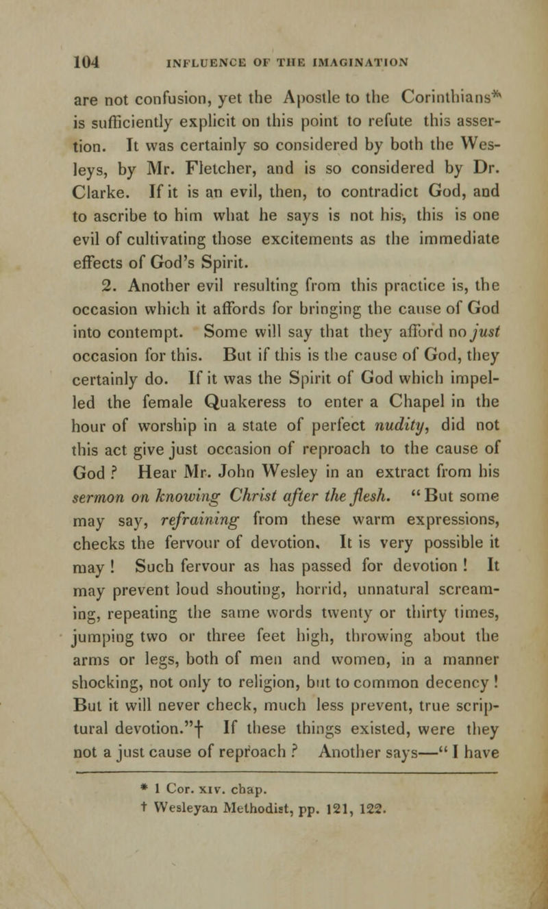 are not confusion, yet the Apostle to the Corinthians* is sufficiently explicit on this point to refute this asser- tion. It was certainly so considered hy both the Wes- leys, by Mr. Fletcher, and is so considered by Dr. Clarke. If it is an evil, then, to contradict God, and to ascribe to him what he says is not his, this is one evil of cultivating those excitements as the immediate effects of God's Spirit. 2. Another evil resulting from this practice is, the occasion which it affords for bringing the cause of God into contempt. Some will say that they afford no just occasion for this. But if this is the cause of God, they certainly do. If it was the Spirit of God which impel- led the female Quakeress to enter a Chapel in the hour of worship in a state of perfect nudity, did not this act give just occasion of reproach to the cause of God ? Hear Mr. John Wesley in an extract from his sermon on knowing Christ after the flesh. But some may say, refraining from these warm expressions, checks the fervour of devotion. It is very possible it may ! Such fervour as has passed for devotion ! It may prevent loud shouting, horrid, unnatural scream- ing, repeating the same words twenty or thirty times, jumping two or three feet high, throwing about the arms or legs, both of men and women, in a manner shocking, not only to religion, but to common decency ! But it will never check, much less prevent, true scrip- tural devotion.f If these things existed, were they not a just cause of repfoach ? Another says— I have * 1 Cor. xiv. chap. t VVesleyan Methodist, pp. 121, 122.