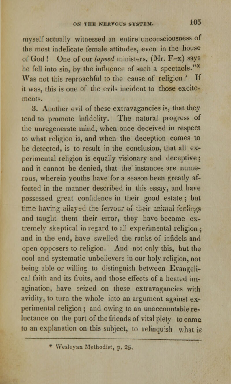 myself actually witnessed an entire unconsciousness of the most indelicate female attitudes, even in the house of God ! One of our lapsed ministers, (Mr. F-x) says he fell into sin, by the influence of such a spectacle.* Was not this reproachful to the cause of religion ? If it was, this is one of the evils incident to those excite- ments. 3. Another evil of these extravagancies is, that they tend to promote infidelity. The natural progress of the unregenerate mind, when once deceived in respect to what religion is, and when the deception comes to be detected, is to result in the conclusion, that all ex- perimental religion is equally visionary and deceptive; and it cannot be denied, that the instances are nume- rous, wherein youths have for a season been greatly af- fected in the manner described in this essay, and have possessed great confidence in their good estate ; but time having allayed the fervour of their animal feelings and taught them their error, they have become ex- tremely skeptical in regard to all experimental religion ; and in the end, have swelled the ranks of infidels and open opposers to religion. And not only this, but the cool and systematic unbelievers in our holy religion, not being able or willing to distinguish between Evangeli- cal faith and its fruits, and those effects of a heated im- agination, have seized on these extravagancies with avidity, to turn the whole into an argument against ex- perimental religion ; and owing to an unaccountable re- luctance on the part of the friends of vital piety to come to an explanation on this subject, to relinqu:sh what is