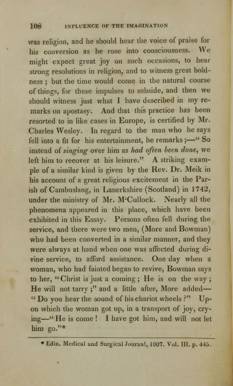 was religion, and he should hear the voice of praise for his conversion as he rose into consciousness. We might expect great joy on such occasions, to hear strong resolutions in religion, and to witness great bold- ness ; but the time would come in the natural course of things, for these impulses to subside, and then we should witness just what I have described in my re- marks on apostasy. And that this practice has been resorted to in like cases in Europe, is certified by Mr. Charles Wesley. In regard to the man who he says fell into a fit for his entertainment, he remarks;— So instead of singing over him as had often been done, we left him to recover at his leisure. A striking exam- ple of a similar kind is given by the Rev. Dr. Meik in his account of a great religious excitement in the Par- ish of Cambuslang, in Lanerkshire (Scotland) in 1742, under the ministry of Mr. M'Cullock. Nearly all the phenomena appeared in this place, which have been exhibited in this Essay. Persons often fell during the service, and there were two men, (More and Bowman) who had been converted in a similar manner, and they were always at hand when one was affected during di- vine service, to afford assistance. One day when a woman, who had fainted began to revive, Bowman says to her, Christ is just a coming ; He is on the way ; He will not tarry ; and a little after, More added—  Do you hear the sound of his chariot wheels ? Up- on which the woman got up, in a transport of joy, cry- ing— He is come ! I have got him, and will not let him go.* • Edin. Medical and Surgical Journal, 1807. Vol. III. p. 445.