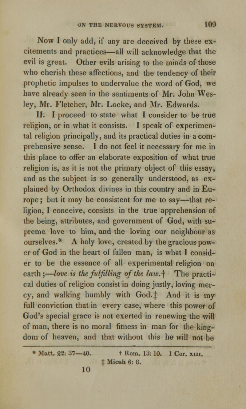 Now I only add, if any are deceived by these ex- citements and practices—all will acknowledge that the evil is great. Other evils arising to the minds of those who cherish these affections, and the tendency of their prophetic impulses to undervalue the word of God, we have already seen in the sentiments of Mr. John Wes- ley, Mr. Fletcher, Mr. Locke, and Mr. Edwards. II. I proceed to state what I consider to be true religion, or in what it consists. I speak of experimen- tal religion principally, and its practical duties in a com- prehensive sense. 1 do not feel it necessary for me in this place to offer an elaborate exposition of what true religion is, as it is not the primary object of this essay, and as the subject is so generally understood, as ex- plained by Orthodox divines in this country and in Eu- rope; but it may be consistent for me to say—that re- ligion, I conceive, consists in the true apprehension of the being, attributes, and government of God, with su- preme love to him, and the loving our neighbour as ourselves.* A holy love, created by the gracious pow- er of God in the heart of fallen man, is what 1 consid- er to be the essence of all experimental religion on earth;—love is the fulfilling of the law.\ The practi- cal duties of religion consist in doing justly, loving mer- cy, and walking humbly with God.J And it is my full conviction that in every case, where this power of God's special grace is not exerted in renewing the will of man, there is no moral fitness in man for the king- dom of heaven, and that without this he will not be * Matt. 22: 37—40. t Rom. 13: 10. 1 Cor. xm. X Mioah 6: 8. 10