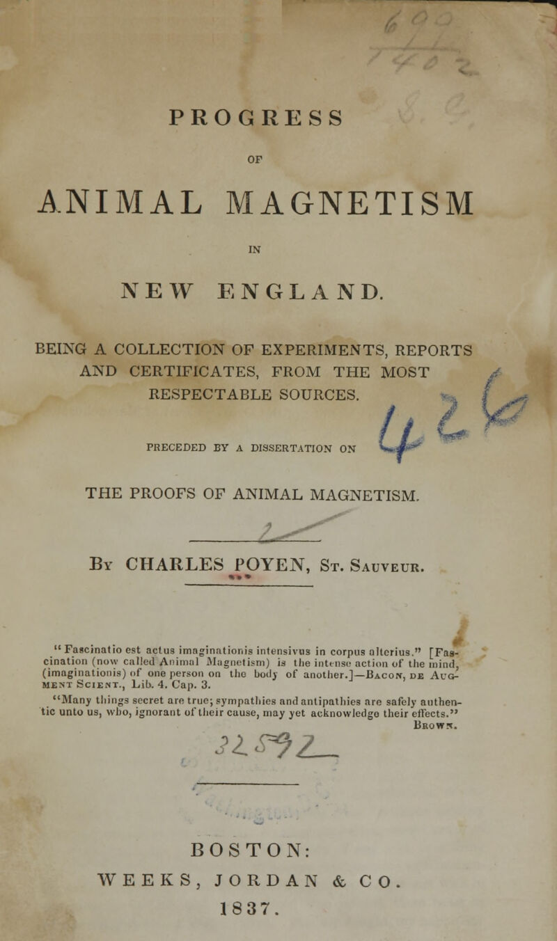 PROGRESS ANIMAL MAGNETISM NEW ENGLAND. BEING A COLLECTION OF EXPERIMENTS, REPORTS AND CERTIFICATES, FROM THE MOST RESPECTABLE SOURCES. PRECEDED BY A DISSERTATION ON THE PROOFS OF ANIMAL MAGNETISM. By CHARLES POYEN, St. Sauveur.  lascmatio est actus imagination is intensivns in corpus altcrius. [Fas- cination (now called Animal Magnetism) is the intense action of the mind, (imaginationis) of one person on the body of another.]—Bacon, de Aug- ment Scient., Lib. 4. Cap. 3. Many things secret are true; sympathies and antipathies are safely authen- tic unto us, who, ignorant of their cause, may yet acknowledge their effects. Brows. 21S*}L~ BOSTON: WEEKS, JORDAN & CO 1837.