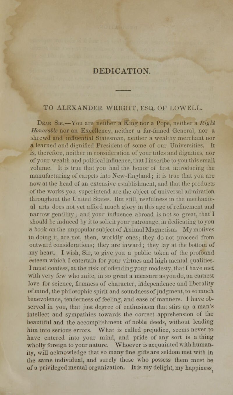 DEDICATION. TO ALEXANDER WRIGHT, ESQ.. OF LOWELL. Dear Sir,—You are neither a King nor a Pope, neither a Right Honorable nor an Excellency, neither a far-farned General, nor a shrewd and influential Statesman, neither a wealthy merchant nor a learned and dignified President of some of our Universities. It is, therefore, neither in consideration of your titles and dignities, nor of your wealth and political influence, that I inscribe to you this small volume. It is true that you had the honor of first introducing the manufacturing of carpets into New-England; it is true that you are now at the head of an extensive establishment, and that the products of the works you superintend are the object of universal admiration throughout the United States. But still, usefulness in the mechanic- al arts does aol yet afford much glory in this age of refinement and aarrow gentility; and your influence abroad is not so great, that I should be induced by it lo solicit your patronage, in dedicating to you a book on the unpopular subject of Animal Magnetism. My motives in doing it, are not, then, worldly ones; they do not proceed from outward considerations; they are inward; they lay at the bottom of my heart. I wish, Sir, to give you a public token of the profound esteem which I entertain for your virtues and high mental qualities- I must confess, at the risk of offending your modesty, that I have met with very tew who unite, in so great a measure as you do, an earnest love for science, firmness of character, independence and liberality of mind, the philosophic spirit and soundness of judgment, to so much benevolence, tenderness of feeling, and ease of manners. 1 have ob- served in you, that just degree of enthusiasm that stirs up a man's intellect and sympathies towards the correct apprehension of the beautiful and the accomplishment of noble deeds, without leading him into serious errors. What is called prejudice, seems never to have entered into your mind, and pride of any sort is a thing wholly foreign to your nature. Whoever is acquainted with human- ity, will acknowledge that so many fine gifts are seldom met with in the same individual, and surely those who possess them must be of a privileged mental organization. It is my delight, my happiness