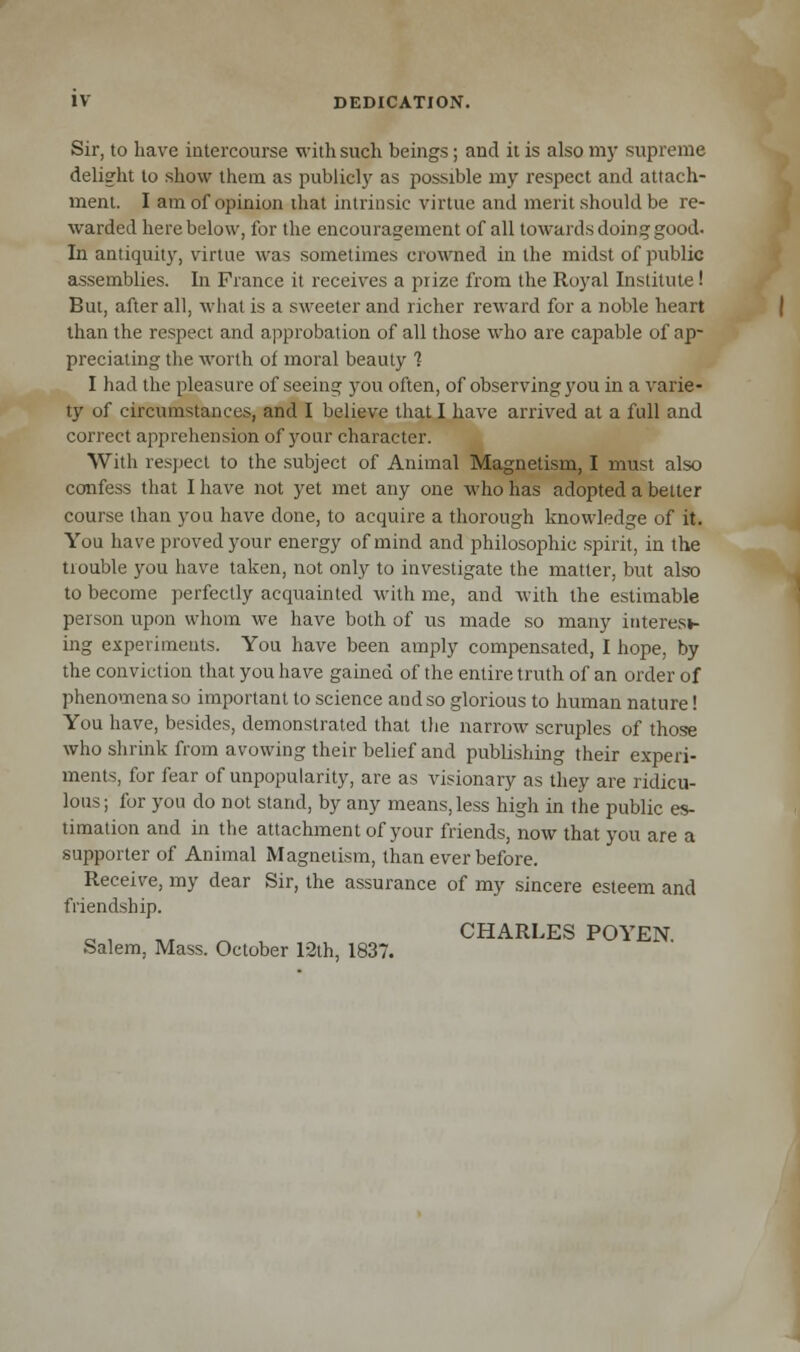 Sir, to have intercourse with such beings; and it is also my supreme delight to show them as publicly as possible my respect and attach- ment. I am of opinion that intrinsic virtue and merit should be re- warded here below, for the encouragement of all towards doing good. In antiquity, virtue was sometimes crowned in the midst of public assemblies. In France it receives a prize from the Royal Institute! But, after all, what is a sweeter and richer reward for a noble heart than the respect and approbation of all those who are capable of ap- preciating the worth of moral beauty ? I had the pleasure of seeing you often, of observing you in a varie- ty of circumstances, and I believe that I have arrived at a full and correct apprehension of your character. With respect to the subject of Animal Magnetism, I must also confess that I have not yet met any one who has adopted a better course than you have done, to acquire a thorough knowledge of it. You have proved your energy of mind and philosophic spirit, in the trouble you have taken, not only to investigate the matter, but also to become perfectly acquainted with me, and with the estimable person upon whom we have both of us made so many interes*- ing experiments. You have been amply compensated, I hope, by the conviction that you have gained of the entire truth of an order of phenomena so important to science and so glorious to human nature! You have, besides, demonstrated that the narrow scruples of those who shrink from avowing their belief and publishing their experi- ments, for fear of unpopularity, are as visionary as they are ridicu- lous; for you do not stand, by any means, less high in the public es- timation and in the attachment of your friends, now that you are a supporter of Animal Magnetism, than ever before. Receive, my dear Sir, the assurance of my sincere esteem and friendship. ., n CHARLES POYEN. Salem, Mass. October 12th, 1837.