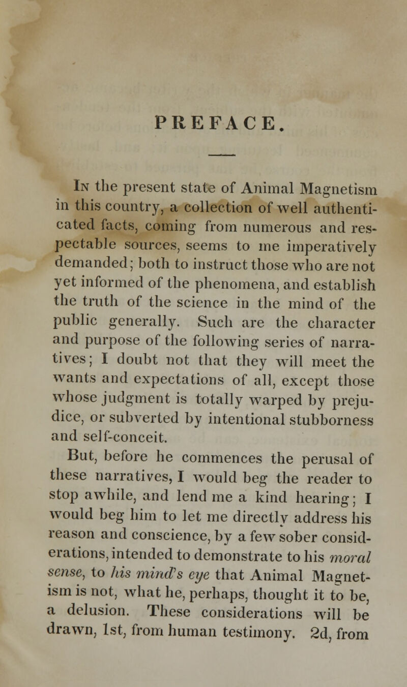 PREFACE. In the present state of Animal Magnetism in this country, a collection of well authenti- cated facts, coming from numerous and res- pectable sources, seems to me imperatively demanded; both to instruct those who are not yet informed of the phenomena, and establish the truth of the science in the mind of the public generally. Such are the character and purpose of the following series of narra- tives; I doubt not that they will meet the wants and expectations of all, except those whose judgment is totally warped by preju- dice, or subverted by intentional stubborness and self-conceit. But, before he commences the perusal of these narratives, I would beg the reader to stop awhile, and lend me a kind hearing; I would beg him to let me directly address his reason and conscience, by a few sober consid- erations, intended to demonstrate to his moral sense, to his mind's eije that Animal Magnet- ism is not, what he, perhaps, thought it to be, a delusion. These considerations will be drawn, 1st, from human testimony. 2d, from