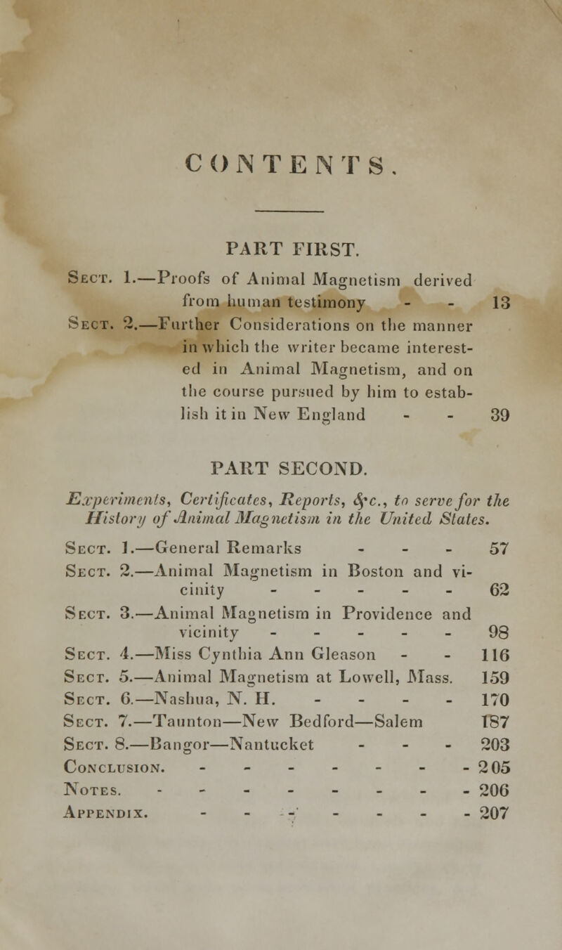 CONTENTS PART FIRST. Sect. 1.—Proofs of Animal Magnetism derived from human testimony - - 13 Sect. 2.—Farther Considerations on the manner in which the writer became interest- ed in Animal Magnetism, and on the course pursued by him to estab- lish it in New England 39 PART SECOND. Experiments, Certificates, Reports, fyc, to serve for the History of Animal Magnetism in the United States. Sect. 1.—General Remarks 57 Sect. 2.—Animal Magnetism in Boston and vi- cinity ----- 62 Sect. 3.—Animal Magnetism in Providence and vicinity ----- 98 Sect. 4.—Miss Cynthia Ann Cleason - - 116 Sect. 5.—Animal Magnetism at Lowell, Mass. 159 Sect. 6.—Nashua, N. H. - - - - 170 Sect. 7.—Taunton—New Bedford—Salem 187 Sect. 8.—Bangor—Nantucket ... 203 Conclusion. - - - - - - -205 Notes. 206 Appendix. - ... _ _ _ 207