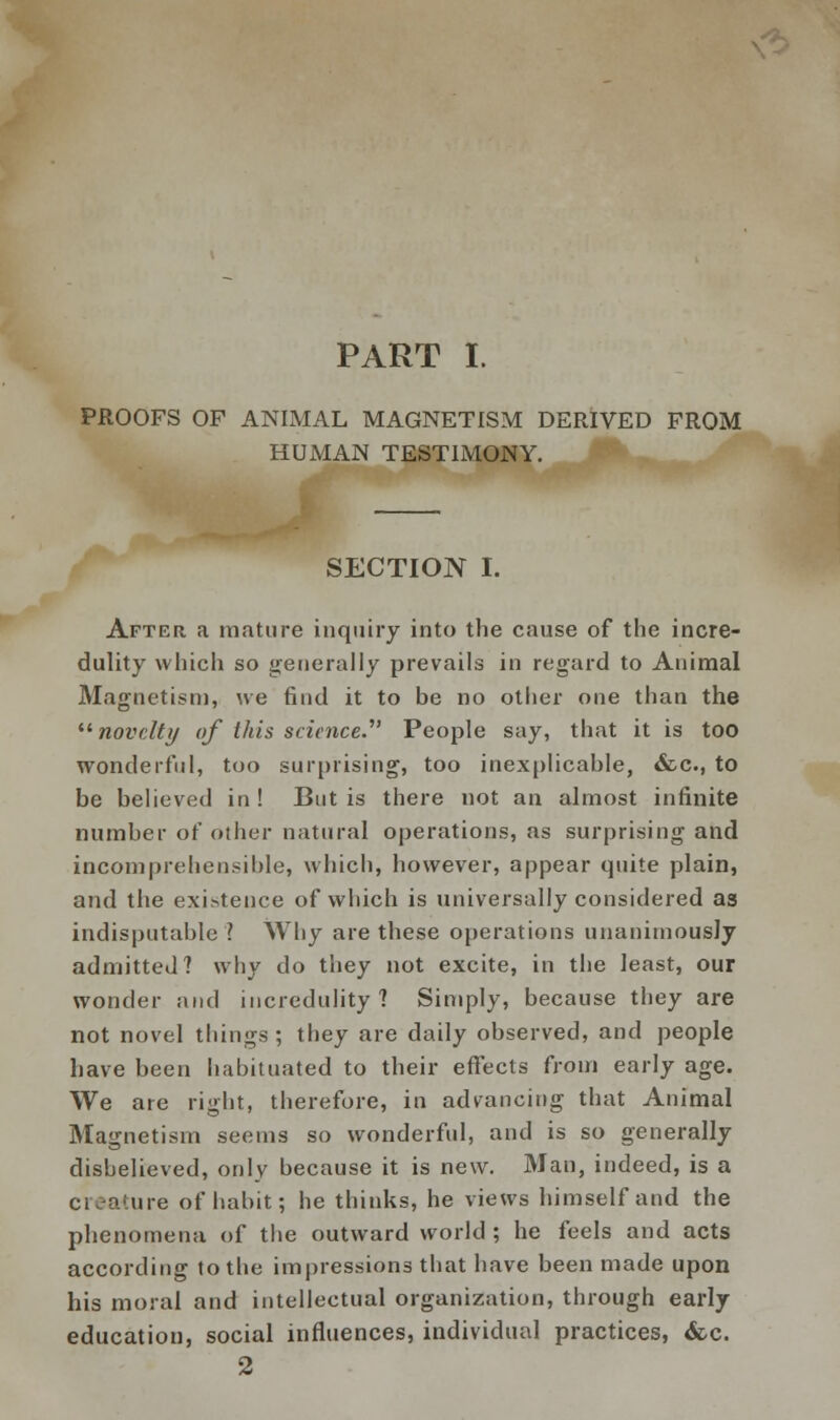 PART I. PROOFS OF ANIMAL MAGNETISM DERIVED FROM HUMAN TESTIMONY. SECTION I. After a mature inquiry into the cause of the incre- dulity which so generally prevails in regard to Animal Magnetism, we find it to be no other one than the novelty of this science.' People say, that it is too wonderful, too surprising, too inexplicable, &c, to be believed in ! But is there not an almost infinite number of other natural operations, as surprising and incomprehensible, which, however, appear quite plain, and the exigence of which is universally considered as indisputable ? Why are these operations unanimously admitted? why do they not excite, in the least, our wonder and incredulity? Simply, because they are not novel things ; they are daily observed, and people have been habituated to their effects from early age. We are right, therefore, in advancing that Animal Magnetism seems so wonderful, and is so generally disbelieved, only because it is new. Man, indeed, is a creature of habit; he thinks, he views himself and the phenomena of the outward world ; he feels and acts according to the impressions that have been made upon his moral and intellectual organization, through early education, social influences, individual practices, <fcc. 2