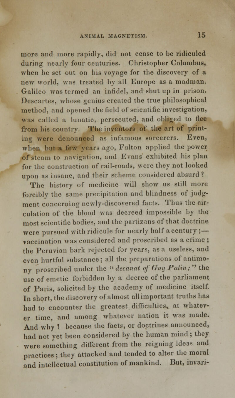 more and more rapidly, did not cease to be ridiculed during nearly four centuries. Christopher Columbus, when he set out on his voyage for the discovery of a new world, was treated by all Europe as a madman. Galileo was termed an infidel, and shut up in prison. Descartes, whose genius created the true philosophical method, and opened the field of scientific investigation, was called a lunatic, persecuted, and obliged to flee from his country. The inventors of the art of print- ing were denounced as infamous sorcerers. Even, when but a few years ago, Fulton applied the power of steam to navigation, and Evans exhibited his plan for the construction of rail-roads, were they not looked upon as insane, and their scheme considered absurd? The history of medicine will show us still more forcibly the same precipitation and blindness of judg- ment concerning newly-discovered facts. Thus the cir- culation of the blood was decreed impossible by the most scientific bodies, and the partizans of that doctrine were pursued with ridicule for nearly half a century ;— vaccination was considered and proscribed as a crime ; the Peruvian bark rejected for years, as a useless, and even hurtful substance; all the preparations of antimo- ny proscribed under the  decanat of Guy Palin;  the use of emetic forbidden by a decree of the parliament of Paris, solicited by the academy of medicine itself. In short, the discovery of almost all important truths has had to encounter the greatest difficulties, at whatev- er time and among whatever nation it was made. And why 1 because the facts, or doctrines announced, had not yet been considered by the human mind; they were something different from the reigning ideas and practices; they attacked and tended to alter the moral and intellectual constitution of mankind. But, invari-