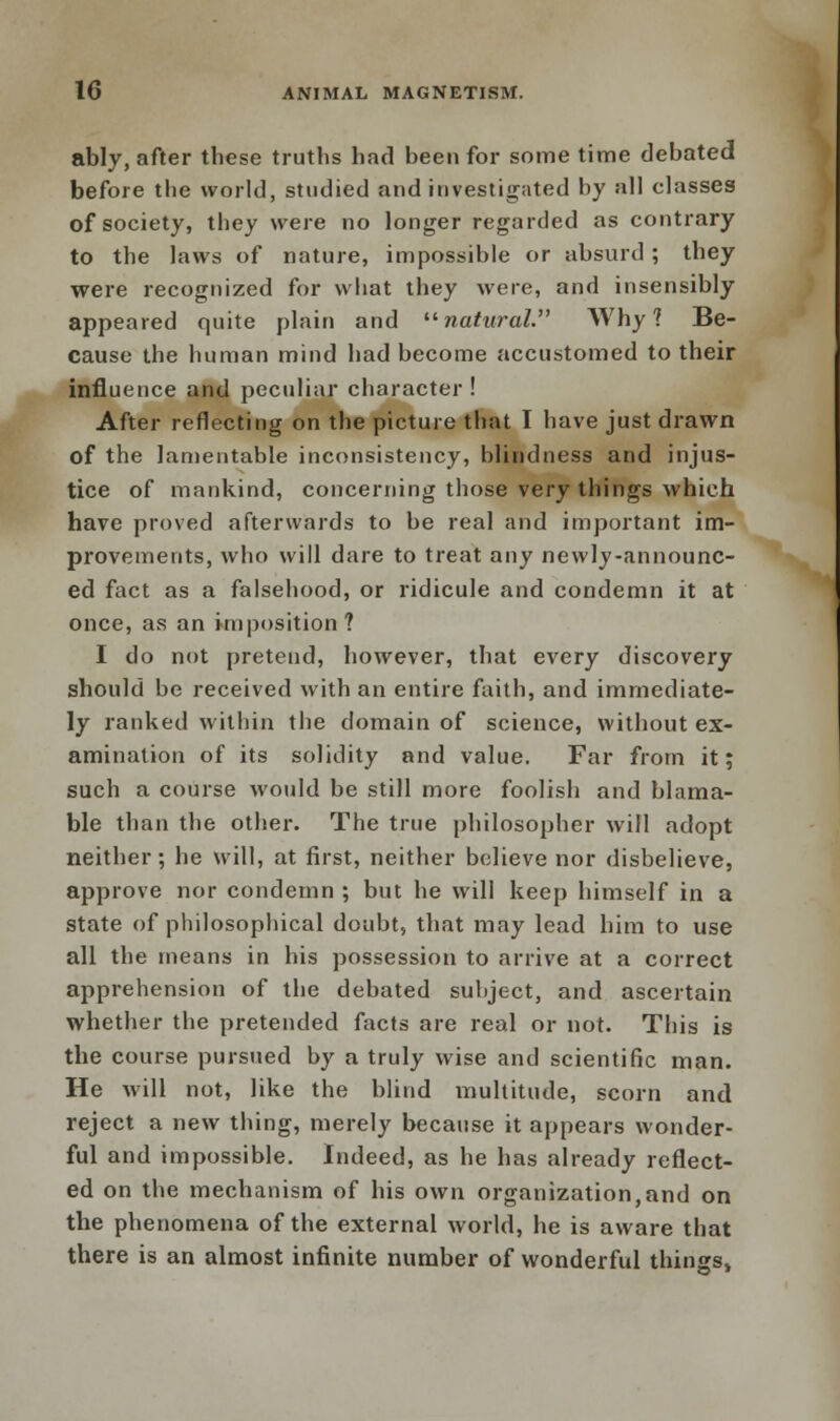 ably, after these truths had been for some time debated before the world, studied and investigated hy all classes of society, they were no longer regarded as contrary to the laws of nature, impossible or absurd ; they were recognized for what they were, and insensibly appeared quite plain and natural. Why? Be- cause the human mind had become accustomed to their influence and peculiar character ! After reflecting on the picture that I have just drawn of the lamentable inconsistency, blindness and injus- tice of mankind, concerning those very things which have proved afterwards to be real and important im- provements, who will dare to treat any newly-announc- ed fact as a falsehood, or ridicule and condemn it at once, as an imposition? I do not pretend, however, that every discovery should be received with an entire faith, and immediate- ly ranked within the domain of science, without ex- amination of its solidity and value. Far from it; such a course would be still more foolish and blama- ble than the other. The true philosopher will adopt neither; he will, at first, neither believe nor disbelieve, approve nor condemn ; but he will keep himself in a state of philosophical doubt, that may lead him to use all the means in his possession to arrive at a correct apprehension of the debated subject, and ascertain whether the pretended facts are real or not. This is the course pursued by a truly wise and scientific man. He will not, like the blind multitude, scorn and reject a new thing, merely because it appears wonder- ful and impossible. Indeed, as he has already reflect- ed on the mechanism of his own organization,and on the phenomena of the external world, he is aware that there is an almost infinite number of wonderful things,