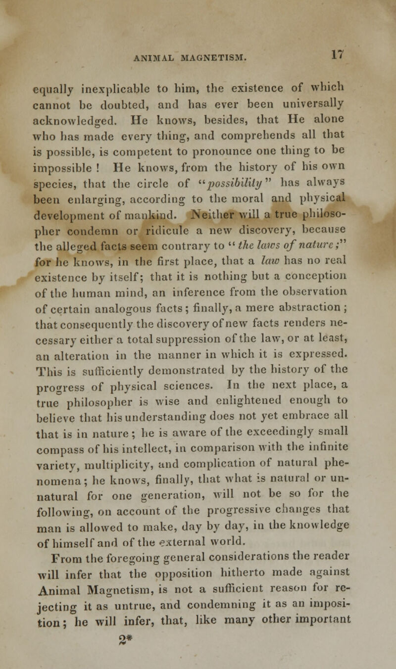 equally inexplicable to him, the existence of which cannot be doubted, and has ever been universally acknowledged. He knows, besides, that He alone who has made every thing, and comprehends all that is possible, is competent to pronounce one thing to be impossible ! He knows, from the history of his own species, that the circle of possibility has always been enlarging, according to the moral and physical development of mankind. Neither will a true philoso- pher condemn or ridicule a new discovery, because the alleged facts seem contrary to  the laics of nature; for he knows, in the first place, that a law has no real existence by itself; that it is nothing but a conception of the human mind, an inference from the observation of certain analogous facts; finally, a mere abstraction ; that consequently the discovery of new facts renders ne- cessary either a total suppression of the law, or at least, an alteration in the manner in which it is expressed. This is sufficiently demonstrated by the history of the progress of physical sciences. In the next place, a true philosopher is wise and enlightened enough to believe that his understanding does not yet embrace all that is in nature; he is aware of the exceedingly small compass of his intellect, in comparison with the infinite variety, multiplicity, and complication of natural phe- nomena; he knows, finally, that what is natural or un- natural for one generation, will not be so for the following, on account of the progressive changes that man is allowed to make, day by day, in the knowledge of himself and of the external world. From the foregoing general considerations the reader will infer that the opposition hitherto made against Animal Magnetism, is not a sufficient reason for re- jecting it as untrue, and condemning it as an imposi- tion ; he will infer, that, like many other important 2* -i