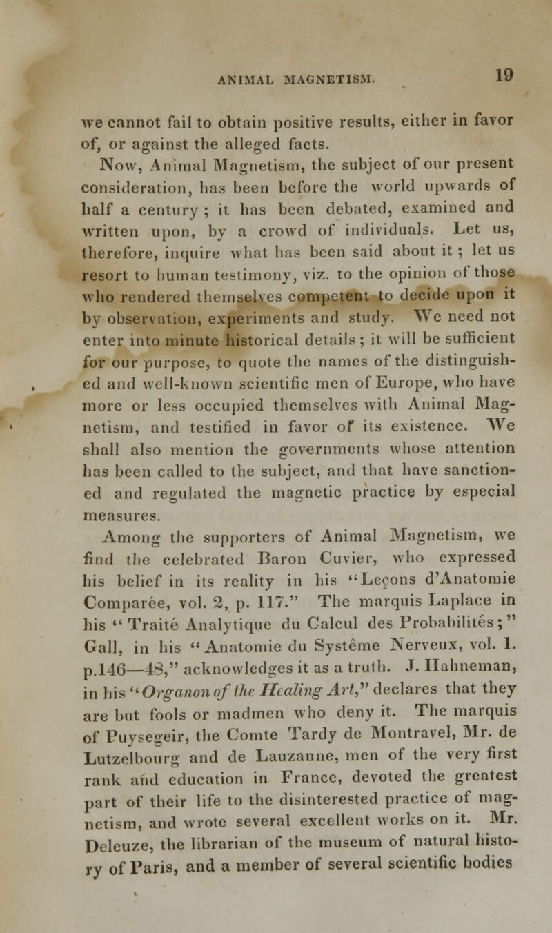 we cannot fail to obtain positive results, either in favor of, or against the alleged facts. Now, Animal Magnetism, the subject of our present consideration, has been before the world upwards of half a century ; it has been debated, examined and written upon, by a crowd of individuals. Let us, therefore, inquire what has been said about it; let us resort to human testimony, viz. to the opinion of those who rendered themselves competent to decide upon it by observation, experiments and study. We need not enter into minute historical details ; it will be sufficient for our purpose, to quote the names of the distinguish- ed and well-known scientific men of Europe, who have more or less occupied themselves with Animal Mag- netism, and testified in favor of its existence. We shall also mention the governments whose attention has been called to the subject, and that have sanction- ed and regulated the magnetic practice by especial measures. Among the supporters of Animal Magnetism, we find the celebrated Baron Cuvier, who expressed his belief in its reality in his Lecons d'Anatomie Comparce, vol. 2, p. 117. The marquis Laplace in his  Traite Analytique du Calcul des Probabilites; Gall, in his  Anatomie du Systeme Nerveux, vol. 1. p.146—48, acknowledges it as a truth. J. Hahneman, in his Organonofthe Healing Art? declares that they are but fools or madmen who deny it. The marquis of Puysegeir, the Comte Tardy de Montravel, Mr. de Lutzelbourg and de Lauzanne, men of the very first rank and education in France, devoted the greatest part of their life to the disinterested practice of mag- netism, and wrote several excellent works on it. Mr. Deleuze, the librarian of the museum of natural histo- ry of Paris, and a member of several scientific bodies