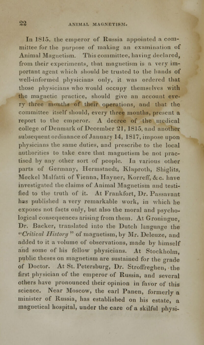 In 1815, the emperor of Russia appointed a com- mittee for the purpose of making an examination of Animal Magnetism. This committee, having declared, from their experiments, that magnetism is a very im- portant agent which should he trusted to the hands of well-informed physicians only, it was ordered that those physicians who would occupy themselves with the magnetic practice, should give an account eve- ry three months of their operations, and that the committee itself should, every three months, present a report to the emperor. A decree of the medical college of Denmark of Decemher 21, 1815, and another suhsecpient ordinance of January 14, 1817, impose upon physicians the same duties, and prescribe to the local authorities to take care that magnetism be not prac- tised by any other sort of people. In various other parts of Germany, Hermstaedt, Klaproth, Shiglits, Meckel Malfatti of Vienna, Hayner, Korreff, <fcc. have investigated the claims of Animal Magnetism and testi- fied to the truth of it. At Frankfort, Dr. Passavant has published a very remarkable work, in which he exposes not facts only, but also the moral and psycho- logical consequences arising from them. At Groningue, Dr. Backer, translated into the Dutch language the Critical History  of magnetism, by Mr. Deleuze, and added to it a volume of observations, made by himself and some of his fellow physicians. At Stockholm, public theses on magnetism are sustained for the grade of Doctor. At St. Petersburg, Dr. Stroffreghen, the first physician of the emperor of Russia, and several others have pronounced their opinion in favor of this science. Near Moscow, the earl Panen, formerly a minister of Russia, has established on his estate, a magnetical hospital, under the care of a skilful physi-