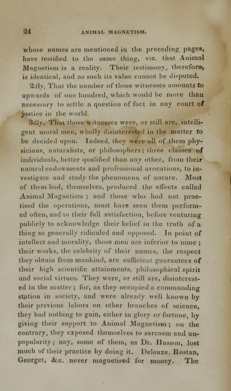 whose names are mentioned in the preceding pages, have testified to the same thing, viz. that Animal Magnetism is a reality. Their testimony, therefore, is identical, and as such its value cannot he disputed. 2dly, That the number of those witnesses amounts to upwards of one hundred, which would be more than necessary to settle a question of fact in any court of justice in the world. 3dly, Thai those witnesses were, or still are, intelli- gent moral men, wholly disinterested in the matter to be decided upon. Indeed, they were all of them phy- sicians, naturalists, or philosophers; three classes of individuals, better qualified than any other, from their natural endowments and professional avocations, to in- vestigate and study the phenomena of nature. Most of them had, themselves, produced the effects called Animal Magnetism ; and those who had not prac- tised the operations, must have seen them perform- ed often, and to their full satisfaction, before venturing publicly to acknowledge their belief in the truth of a tiling so generally ridiculed and opposed. In point of intellect and morality, those men are inferior to none ; their works, the celebrity of their names, the respect they obtain from mankind, are sufficient guarantees of their high scientific attainments, philosophical spirit and social virtues. They were, or still are, disinterest- ed in the matter; for, as they occupied a commanding station in society, and were already well known by their previous labors on other branches of science, they had nothing to gain, either in glory or fortune, by giving their support to Animal Magnetism ; on the contrary, they exposed themselves to sarcasm and un- popularity ; nay, some of them, as Dr. Husson, lost much of their practice by doing it. Deleuze, Rostan, Georget, &c. never magnetised for money. The