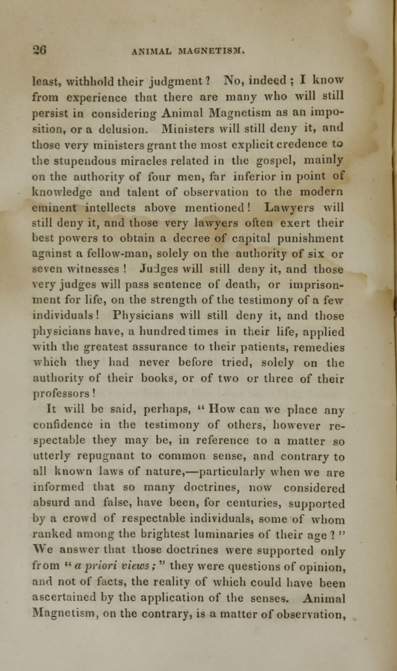 least, withhold their judgment 1 No, indeed ; I know from experience that there are many who will still persist in considering Animal Magnetism as an impo- sition, or a delusion. Ministers will still deny it, and those very ministers grant the most explicit credence to the stupendous miracles related in the gospel, mainly on the authority of four men, far inferior in point of knowledge and talent of observation to the modern eminent intellects above mentioned! Lawyers will still deny it, and those very lawyers often exert their best powers to obtain a decree of capital punishment against a fellow-man, solely on the authority of six or seven witnesses ! Judges will still deny it, and those very judges will pass sentence of death, or imprison- ment for life, on the strength of the testimony of a few individuals! Pbysicians will still deny it, and those physicians have, a hundred times in their life, applied with the greatest assurance to their patients, remedies which they had never before tried, solely on the authority of their books, or of two or three of their professors! It will be said, perhaps,  How can we place any confidence in the testimony of others, however re- spectable they may be, in reference to a matter so utterly repugnant to common sense, and contrary to all known laws of nature,—particularly when we are informed that so many doctrines, now considered absurd and false, have been, for centuries, supported by a crowd of respectable individuals, some of whom ranked among the brightest luminaries of their age?  We answer that those doctrines were supported only from  a priori views;  they were questions of opinion, and not of facts, the reality of which could have been ascertained by the application of the senses. Animal Magnetism, on the contrary, is a matter of observation,