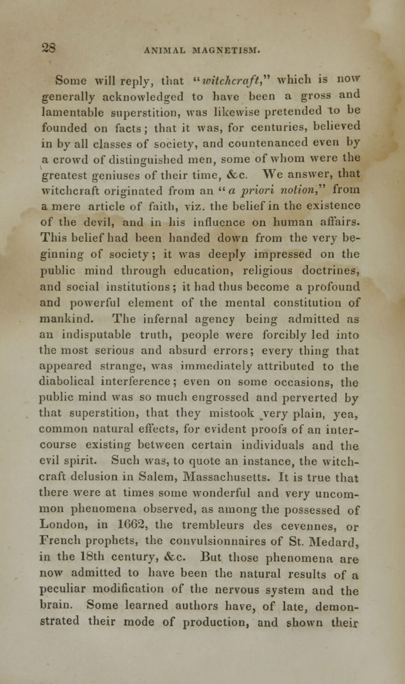 23 Some will reply, that witchcraft, which is now generally acknowledged to have been a gross and lamentable superstition, was likewise pretended to be founded on facts; that it was, for centuries, believed in by all classes of society, and countenanced even by a crowd of distinguished men, some of whom were the greatest geniuses of their time, <fcc. We answer, that witchcraft originated from an « priori ?iotion, from a mere article of faith, viz. the belief in the existence of the devil, and in his influence on human affairs. This belief had been handed down from the very be- ginning of society; it was deeply impressed on the public mind through education, religious doctrines, and social institutions; it had thus become a profound and powerful element of the mental constitution of mankind. The infernal agency being admitted as an indisputable truth, people were forcibly led into the most serious and absurd errors; every thing that appeared strange, was immediately attributed to the diabolical interference; even on some occasions, the public mind was so much engrossed and perverted by that superstition, that they mistook bvery plain, yea, common natural effects, for evident proofs of an inter- course existing between certain individuals and the evil spirit. Such was, to quote an instance, the witch- craft delusion in Salem, Massachusetts. It is true that there wrere at times some wonderful and very uncom- mon phenomena observed, as among the possessed of London, in 1CC2, the trembleurs des cevennes, or French prophets, the convulsionnaires of St. Medard, in the 18th century, &c. But those phenomena are now admitted to have been the natural results of a peculiar modification of the nervous system and the brain. Some learned authors have, of late, demon- strated their mode of production, and shown their