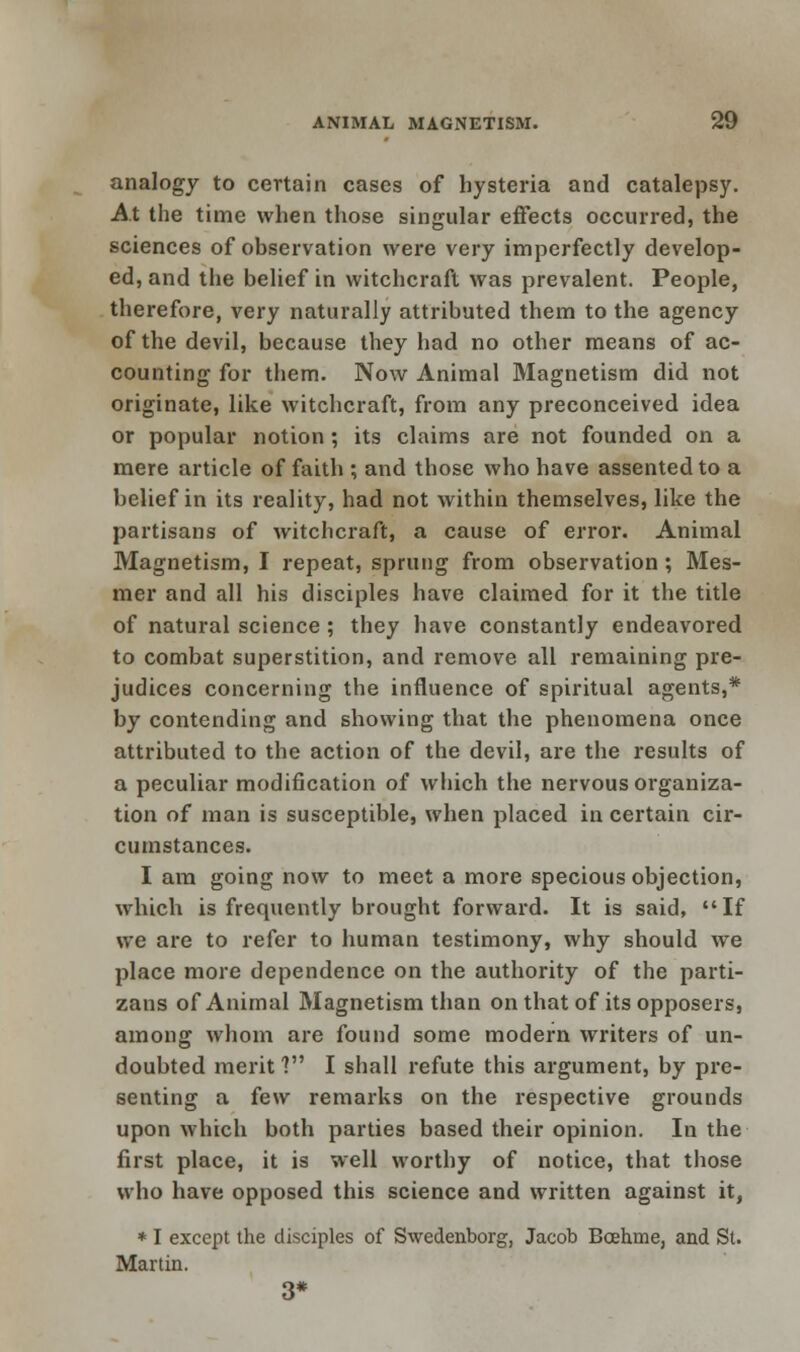 analogy to certain cases of hysteria and catalepsy. At the time when those singular effects occurred, the sciences of observation were very imperfectly develop- ed, and the belief in witchcraft was prevalent. People, therefore, very naturally attributed them to the agency of the devil, because they had no other means of ac- counting for them. Now Animal Magnetism did not originate, like witchcraft, from any preconceived idea or popular notion ; its claims are not founded on a mere article of faith ; and those who have assented to a belief in its reality, had not within themselves, like the partisans of witchcraft, a cause of error. Animal Magnetism, I repeat, sprung from observation; Mes- mer and all his disciples have claimed for it the title of natural science ; they have constantly endeavored to combat superstition, and remove all remaining pre- judices concerning the influence of spiritual agents,* by contending and showing that the phenomena once attributed to the action of the devil, are the results of a peculiar modification of which the nervous organiza- tion of man is susceptible, when placed in certain cir- cumstances. I am going now to meet a more specious objection, which is frequently brought forward. It is said, If we are to refer to human testimony, why should we place more dependence on the authority of the parti- zans of Animal Magnetism than on that of its opposers, among whom are found some modern writers of un- doubted merit ? I shall refute this argument, by pre- senting a few remarks on the respective grounds upon which both parties based their opinion. In the first place, it is well worthy of notice, that those who have opposed this science and written against it, * I except the disciples of Swedenborg, Jacob Bcehme, and St. Martin. 3*