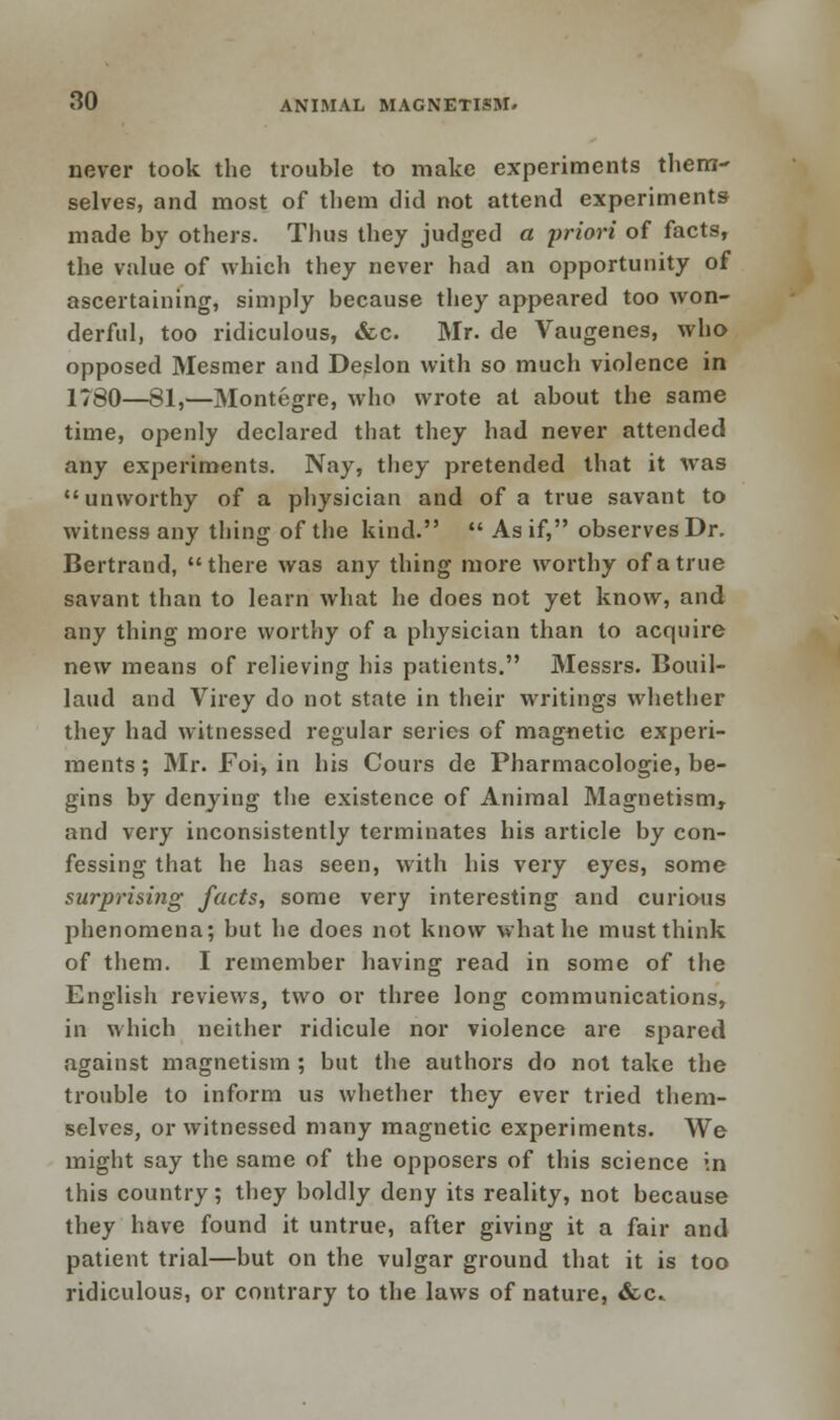 never took the trouble to make experiments them- selves, and most of them did not attend experiments made by others. Thus they judged a priori of facts, the value of which they never had an opportunity of ascertaining, simply because they appeared too won- derful, too ridiculous, &c. Mr. de Vaugenes, who opposed Mesmer and Deslon with so much violence in 1780—81,—Montegre, who wrote at about the same time, openly declared that they had never attended any experiments. Nay, they pretended that it was unworthy of a physician and of a true savant to witness any thing of the kind.  As if, observes Dr. Bertrand, there was any thing more worthy of a true savant than to learn what he does not yet know, and any thing more worthy of a physician than to acquire new means of relieving his patients. Messrs. Bouil- laud and Virey do not state in their writings whether they had witnessed regular series of magnetic experi- ments ; Mr. Foi, in his Cours de Pharmacologic, be- gins by denying the existence of Animal Magnetism, and very inconsistently terminates his article by con- fessing that he has seen, with his very eyes, some surprising facts, some very interesting and curious phenomena; but he does not know what he must think of them. I remember having read in some of the English reviews, two or three long communications, in which neither ridicule nor violence are spared against magnetism ; but the authors do not take the trouble to inform us whether they ever tried them- selves, or witnessed many magnetic experiments. We might say the same of the opposers of this science in this country; they boldly deny its reality, not because they have found it untrue, after giving it a fair and patient trial—but on the vulgar ground that it is too ridiculous, or contrary to the laws of nature, &c.