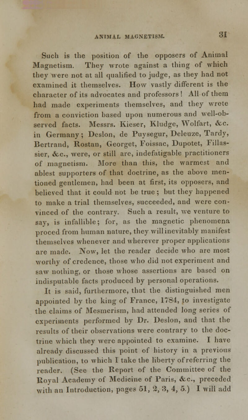 Such is the position of the opposers of Animal Magnetism. They wrote against a thing of which they were not at all qualified to judge, as they had not examined it themselves. How vastly different is the character of its advocates and professors ! All of them had made experiments themselves, and they wrote from a conviction based upon numerous and well-ob- served facts. Messrs. Kieser, Kludge, Wolfart, &c. in Germany; Deslon, de Puysegur, Deleuze, Tardy, Bertrand, Rostan, Georget, Foissac, Dupotet, Fillas- sier, &.c, were, or still are, indefatigable practitioners of magnetism. More than this, the warmest and ablest supporters of that doctrine, as the above men- tioned gentlemen, had been at first, its opposers, and believed that it could not be true; but they happened to make a trial themselves, succeeded, and were con- vinced of the contrary. Such a result, we venture to say, is infallible; for, as the magnetic phenomena proced from human nature, they will inevitably manifest themselves whenever and wherever proper applications are made. Now, let the reader decide who arc most worthy of credence, those who did not experiment and saw nothing, or those whose assertions are based on indisputable facts produced by personal operations. It is said, furthermore, that the distinguished men appointed by the king of France, 1784, to investigate the claims of Mesmerism, had attended long series of experiments performed by Dr. Deslon, and that the results of their observations were contrary to the doc- trine which they were appointed to examine. I have already discussed this point of history in a previous publication, to which I take the liberty of referring the reader. (See the Report of the Committee of the Royal Academy of Medicine of Paris, &c, preceded with an Introduction, pages 51, 2, 3, 4, 5.) I will add