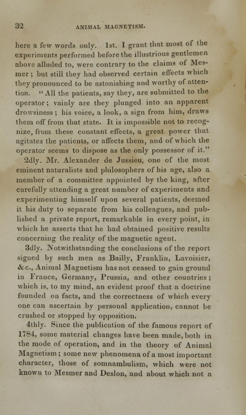 here a few words only. 1st. I grant that most of the experiments performed before the illustrious gentlemen above alluded to, were contrary to the claims of Mes- mer; but still they had observed certain effects which they pronounced to be astonishing and worthy of atten- tion.  All the patients, say they, are submitted to the operator; vainly are they plunged into an apparent drowsiness ; his voice, a look, a sign from him, draws them off from that state. It is impossible not to recog- nize, from these constant effects, a great power that agitates the patients, or affects them, and of which the operator seems to dispose as the only possessor of it. 2dly. Mr. Alexander de Jussieu, one of the most eminent naturalists and philosophers of his age, also a member of a committee appointed by the king, after carefully attending a great number of experiments and experimenting himself upon several patients, deemed it his duty to separate from his colleagues, and pub- lished a private report, remarkable in every point, in which he asserts that he had obtained positive results concerning the reality of the magnetic agent. 3dly. Notwithstanding the conclusions of the report signed by such men as Bailly, Franklin, Lavoisier, &c, Animal Magnetism has not ceased to gain ground in France, Germany, Prussia, and other countries; which is, to my mind, an evident proof that a doctrine founded on facts, and the correctness of which every one can ascertain by personal application, cannot be crushed or stopped by opposition. 4thly. Since the publication of the famous report of 1784, some material changes have been made, both in the mode of operation, and in the theory of Animal Magnetism ; some new phenomena of a most important character, those of somnambulism, which were not known to Mesmer and Deslon, and about which not a