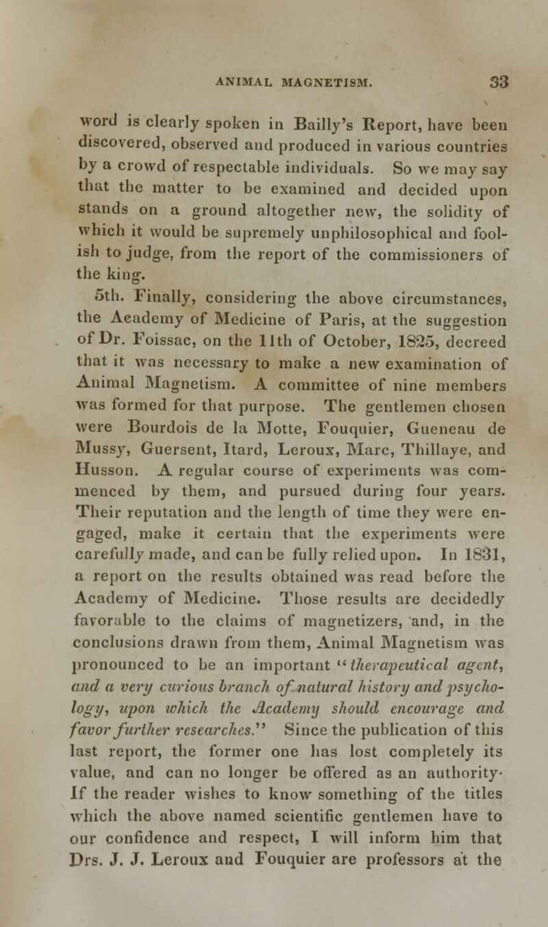 word is clearly spoken in Bailly's Report, have been discovered, observed and produced in various countries by a crowd of respectable individuals. So we may say that the matter to be examined and decided upon stands on a ground altogether new, the solidity of which it would be supremely unphilosophical and fool- ish to judge, from the report of the commissioners of the king. 5th. Finally, considering the above circumstances, the Academy of Medicine of Paris, at the suggestion of Dr. Foissac, on the 11th of October, 1825, decreed that it was necessary to make a new examination of Animal Magnetism. A committee of nine members was formed for that purpose. The gentlemen chosen were Bourdois de la Motte, Fouquier, Gueneau de Mussy, Guersent, Itard, Leroux, Marc, Thillaye, and Husson. A regular course of experiments was com- menced by them, and pursued during four years. Their reputation and the length of time they were en- gaged, make it certain that the experiments were carefully made, and can be fully relied upon. In 1831, a report on the results obtained was read before the Academy of Medicine. Those results are decidedly favorable to the claims of magnetizers, and, in the conclusions drawn from them, Animal Magnetism was pronounced to be an important  therapeutical agent, and a very curious branch of natural history and psycho- logy, upon which the Academy should encourage and favor further researches. Since the publication of this last report, the former one has lost completely its value, and can no longer be offered as an authority- If the reader wishes to know something of the titles which the above named scientific gentlemen have to our confidence and respect, I will inform him that Drs. J. J. Leroux and Fouquier are professors at the