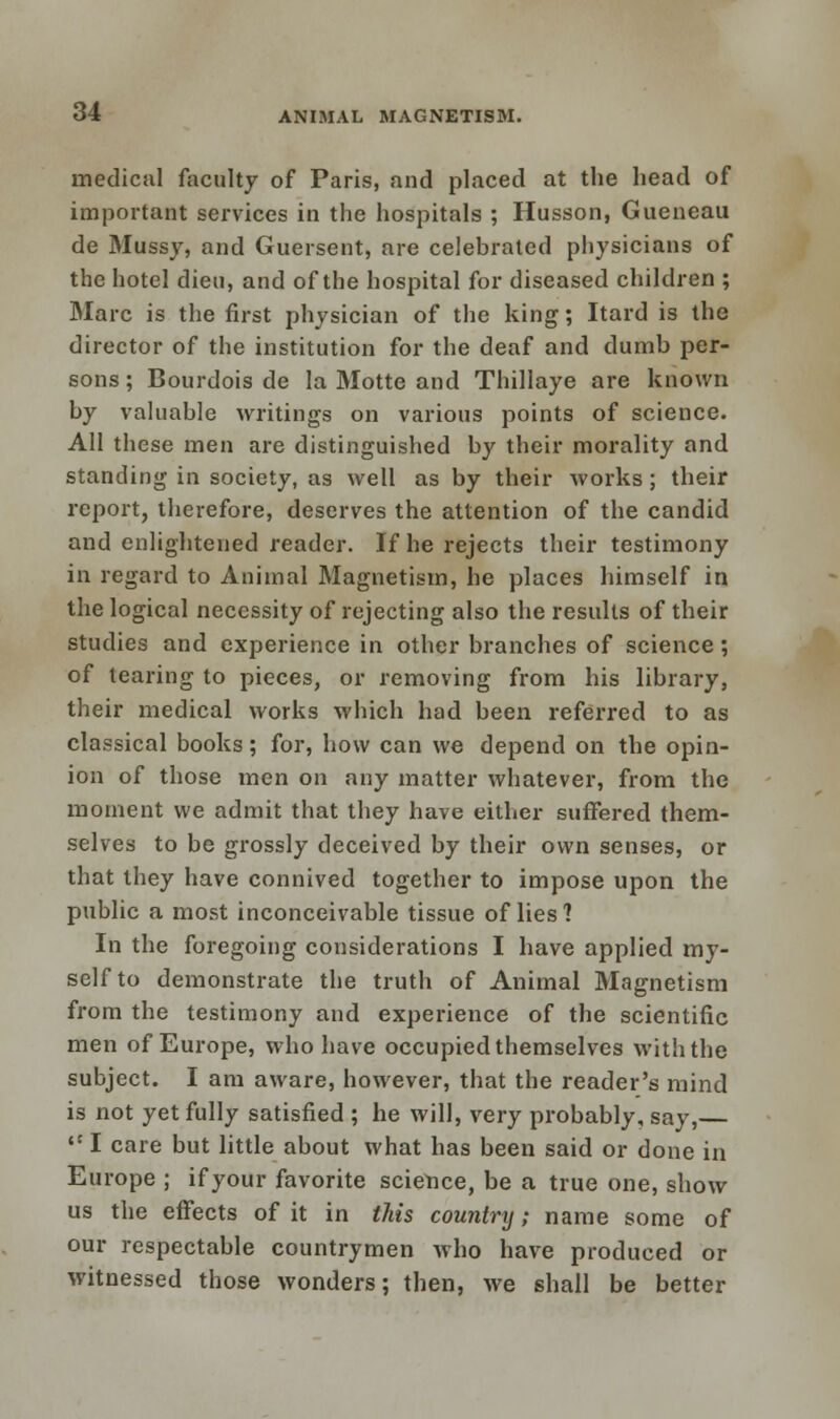 medical faculty of Paris, and placed at the head of important services in the hospitals ; Husson, Gueneau de Mussy, and Guersent, are celebrated physicians of the hotel dien, and of the hospital for diseased children ; Marc is the first physician of the king; Itard is the director of the institution for the deaf and dumb per- sons ; Bourdois de la Motte and Thillaye are known by valuable writings on various points of science. All these men are distinguished by their morality and standing in society, as well as by their works; their report, therefore, deserves the attention of the candid and enlightened reader. If he rejects their testimony in regard to Animal Magnetism, he places himself in the logical necessity of rejecting also the results of their studies and experience in other branches of science; of tearing to pieces, or removing from his library, their medical works which had been referred to as classical books; for, how can we depend on the opin- ion of those men on any matter whatever, from the moment we admit that they have either suffered them- selves to be grossly deceived by their own senses, or that they have connived together to impose upon the public a most inconceivable tissue of lies? In the foregoing considerations I have applied my- self to demonstrate the truth of Animal Magnetism from the testimony and experience of the scientific men of Europe, who have occupied themselves with the subject. I am aware, however, that the reader's mind is not yet fully satisfied ; he will, very probably, say,  I care but little about what has been said or done in Europe ; ifyour favorite science, be a true one, show us the effects of it in this country; name some of our respectable countrymen who have produced or witnessed those wonders; then, we shall be better