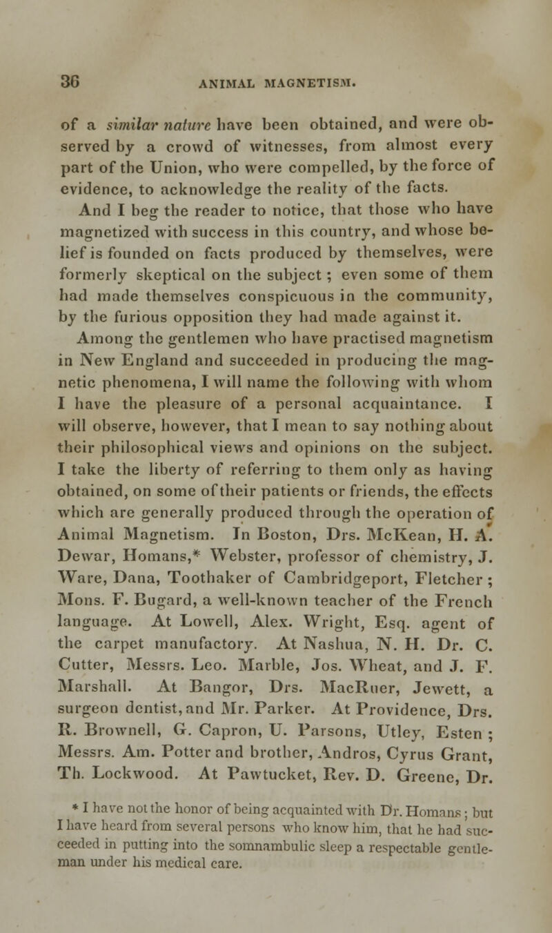 of a similar nature have been obtained, and were ob- served by a crowd of witnesses, from almost every part of the Union, who were compelled, by the force of evidence, to acknowledge the reality of the facts. And I beg the reader to notice, that those who have magnetized with success in this country, and whose be- lief is founded on facts produced by themselves, were formerly skeptical on the subject; even some of them had made themselves conspicuous in the community, by the furious opposition they had made against it. Among the gentlemen who have practised magnetism in New England and succeeded in producing the mag- netic phenomena, I will name the following with whom I have the pleasure of a personal acquaintance. I will observe, however, that I mean to say nothing about their philosophical views and opinions on the subject. I take the liberty of referring to them only as having obtained, on some of their patients or friends, the effects which are generally produced through the operation of Animal Magnetism. In Boston, Drs. McKean, H. A. Dewar, Romans,* Webster, professor of chemistry, J. Ware, Dana, Toothaker of Cambridgeport, Fletcher ; Mons. F. Bugard, a well-known teacher of the French language. At Lowell, Alex. Wright, Esq. agent of the carpet manufactory. At Nashua, N. H. Dr. C. Cutter, Messrs. Leo. Marble, Jos. Wheat, and J. F. Marshall. At Bangor, Drs. MacRuer, Jewett, a surgeon dentist, and Mr. Parker. At Providence, Drs. R. Brownell, G. Capron, U. Parsons, Utley, Esten ; Messrs. Am. Potter and brother, Andros, Cyrus Grant, Th. Lockwood. At Pawtucket, Rev. D. Greene, Dr. * I have not the honor of being acquainted with Dr. Homans; but I have heard from several persons who know him, that he had suc- ceeded in putting into the somnambulic sleep a respectable gentle- man under his medical care.