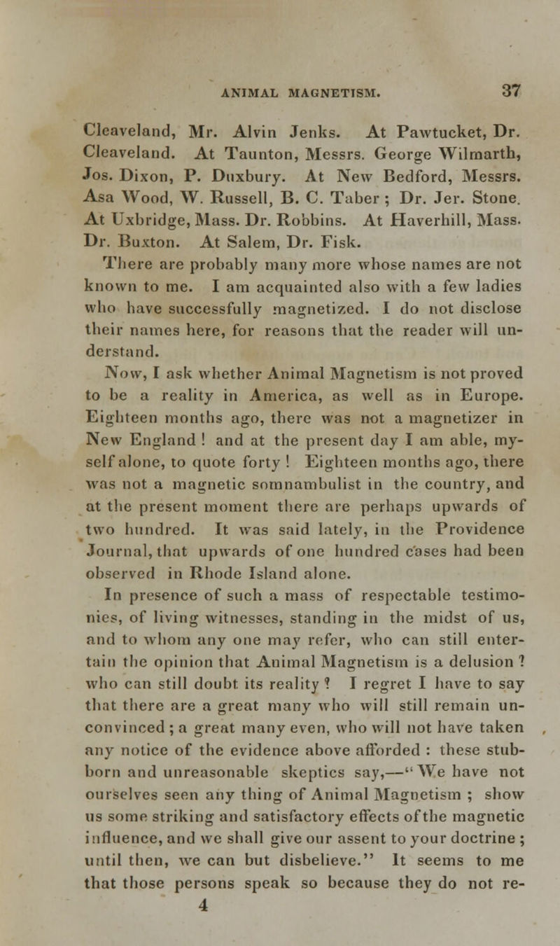 Cleaveland, Mr. Alvin Jenks. At Pawtucket, Dr. Cleaveland. At Taunton, Messrs. George Wilraarth, Jos. Dixon, P. Duxbury. At New Bedford, Messrs. Asa Wood, W. Russell, B. C. Taber ; Dr. Jer. Stone. At Uxbridge, Mass. Dr. Robbins. At Haverhill, Mass. Dr. Buxton. At Salem, Dr. Fisk. There are probably many more whose names are not known to me. I am acquainted also with a few ladies who have successfully magnetized. I do not disclose their names here, for reasons that the reader will un- derstand. Now, I ask whether Animal Magnetism is not proved to be a reality in America, as well as in Europe. Eighteen months ago, there was not a magnetizer in New England ! and at the present day I am able, my- self alone, to quote forty ! Eighteen months ago, there was not a magnetic somnambulist in the country, and at the present moment there are perhaps upwards of two hundred. It was said lately, in the Providence Journal, that upwards of one hundred coses had been observed in Rhode Island alone. In presence of such a mass of respectable testimo- nies, of living witnesses, standing in the midst of us, and to whom any one may refer, who can still enter- tain the opinion that Animal Magnetism is a delusion ? who can still doubt its reality ? I regret I have to say that there are a great many who will still remain un- convinced ; a great many even, who will not have taken any notice of the evidence above afforded : these stub- born and unreasonable skeptics say,—We have not ourselves seen any thing of Animal Magnetism ; show us some striking and satisfactory effects of the magnetic influence, and we shall give our assent to your doctrine ; until then, Ave can but disbelieve. It seems to me that those persons speak so because they do not re- 4